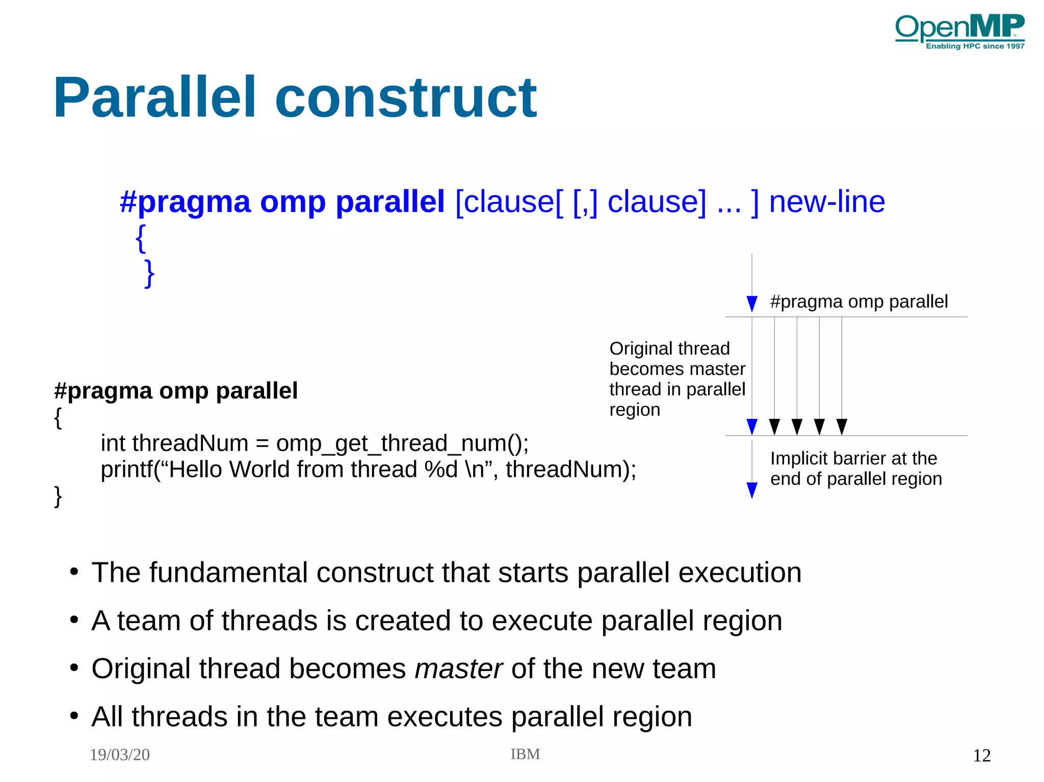19/03/20 IBM 12
Parallel construct
#pragma omp parallel [clause[ [,] clause] ... ] new-line
{
}
●
The fundamental construct that starts parallel execution
●
A team of threads is created to execute parallel region
●
Original thread becomes master of the new team
●
All threads in the team executes parallel region
#pragma omp parallel
Implicit barrier at the
end of parallel region
Original thread
becomes master
thread in parallel
region
#pragma omp parallel
{
int threadNum = omp_get_thread_num();
printf(“Hello World from thread %d n”, threadNum);
}
 