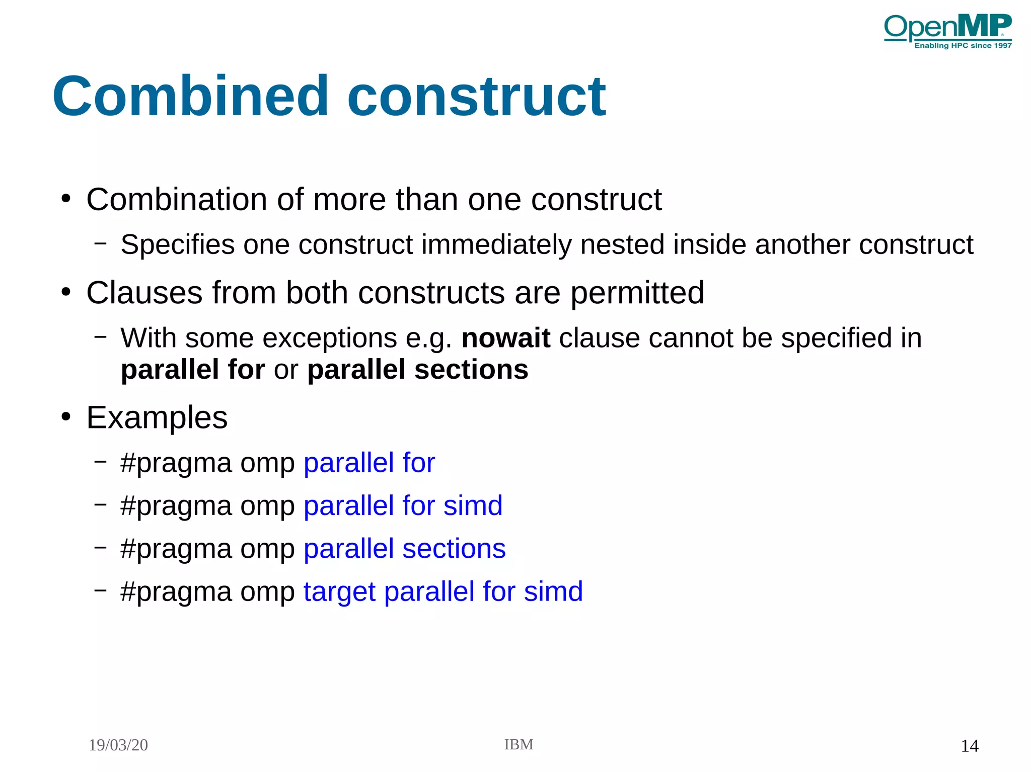 19/03/20 IBM 14
Combined construct
●
Combination of more than one construct
– Specifies one construct immediately nested inside another construct
●
Clauses from both constructs are permitted
– With some exceptions e.g. nowait clause cannot be specified in
parallel for or parallel sections
●
Examples
– #pragma omp parallel for
– #pragma omp parallel for simd
– #pragma omp parallel sections
– #pragma omp target parallel for simd
 