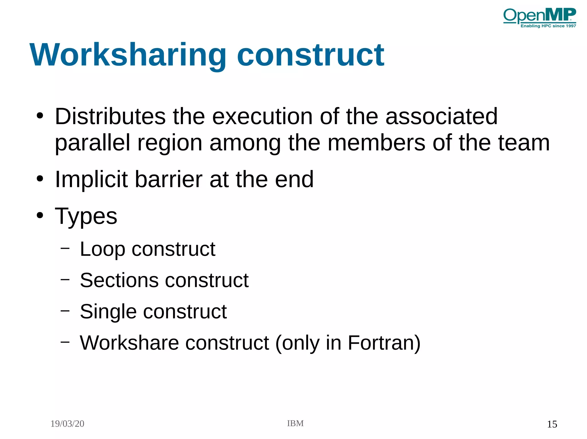 19/03/20 IBM 15
Worksharing construct
●
Distributes the execution of the associated
parallel region among the members of the team
●
Implicit barrier at the end
●
Types
– Loop construct
– Sections construct
– Single construct
– Workshare construct (only in Fortran)
 