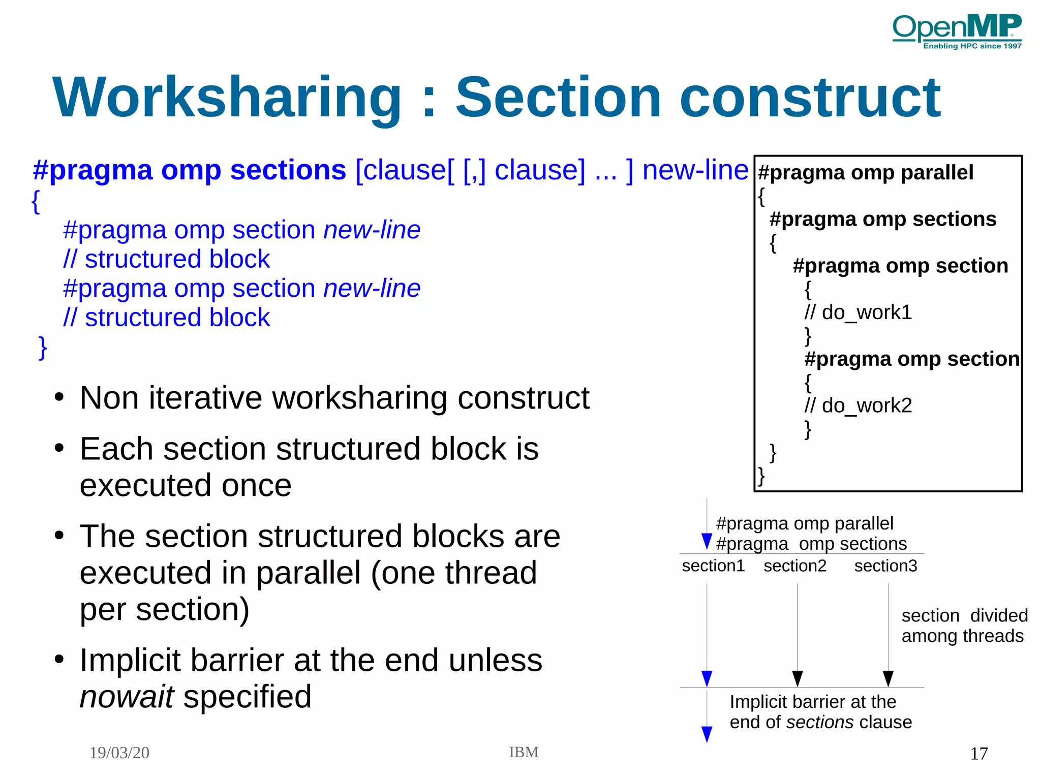 19/03/20 IBM 17
Worksharing : Section construct
●
Non iterative worksharing construct
●
Each section structured block is
executed once
●
The section structured blocks are
executed in parallel (one thread
per section)
●
Implicit barrier at the end unless
nowait specified
#pragma omp sections [clause[ [,] clause] ... ] new-line
{
#pragma omp section new-line
// structured block
#pragma omp section new-line
// structured block
}
#pragma omp parallel
{
#pragma omp sections
{
#pragma omp section
{
// do_work1
}
#pragma omp section
{
// do_work2
}
}
}
#pragma omp parallel
#pragma omp sections
Implicit barrier at the
end of sections clause
section divided
among threads
section1 section2 section3
 