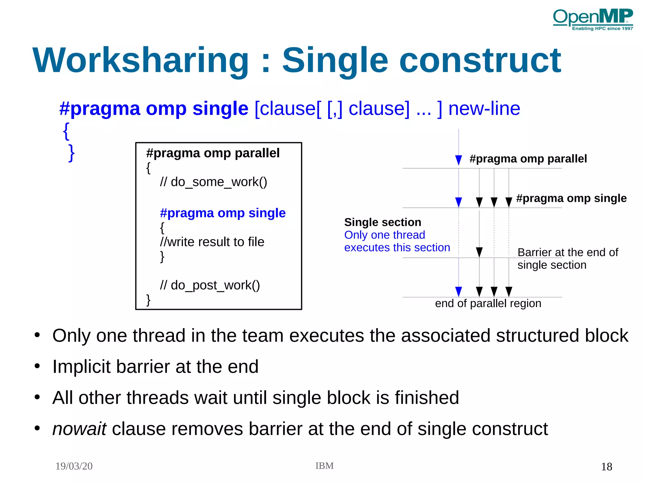 19/03/20 IBM 18
Worksharing : Single construct
●
Only one thread in the team executes the associated structured block
●
Implicit barrier at the end
●
All other threads wait until single block is finished
●
nowait clause removes barrier at the end of single construct
#pragma omp single [clause[ [,] clause] ... ] new-line
{
} #pragma omp parallel
end of parallel region
Single section
Only one thread
executes this section Barrier at the end of
single section
#pragma omp single
#pragma omp parallel
{
// do_some_work()
#pragma omp single
{
//write result to file
}
// do_post_work()
}
 
