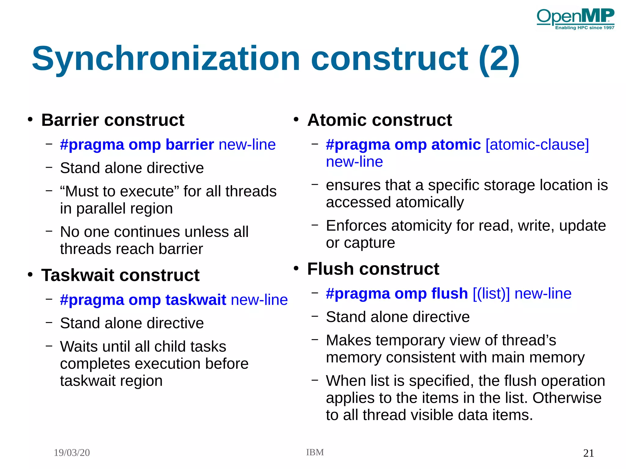 19/03/20 IBM 21
Synchronization construct (2)
●
Barrier construct
– #pragma omp barrier new-line
– Stand alone directive
– “Must to execute” for all threads
in parallel region
– No one continues unless all
threads reach barrier
●
Taskwait construct
– #pragma omp taskwait new-line
– Stand alone directive
– Waits until all child tasks
completes execution before
taskwait region
●
Atomic construct
– #pragma omp atomic [atomic-clause]
new-line
– ensures that a specific storage location is
accessed atomically
– Enforces atomicity for read, write, update
or capture
●
Flush construct
– #pragma omp flush [(list)] new-line
– Stand alone directive
– Makes temporary view of thread’s
memory consistent with main memory
– When list is specified, the flush operation
applies to the items in the list. Otherwise
to all thread visible data items.
 