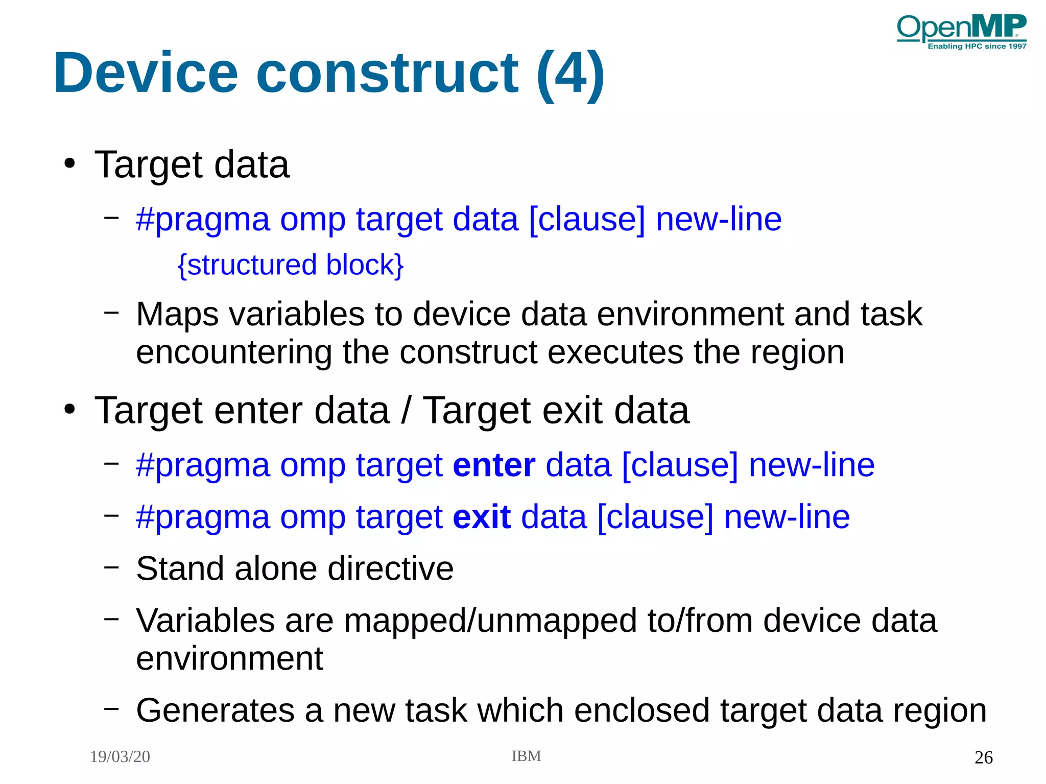 19/03/20 IBM 26
Device construct (4)
●
Target data
– #pragma omp target data [clause] new-line
{structured block}
– Maps variables to device data environment and task
encountering the construct executes the region
●
Target enter data / Target exit data
– #pragma omp target enter data [clause] new-line
– #pragma omp target exit data [clause] new-line
– Stand alone directive
– Variables are mapped/unmapped to/from device data
environment
– Generates a new task which enclosed target data region
 