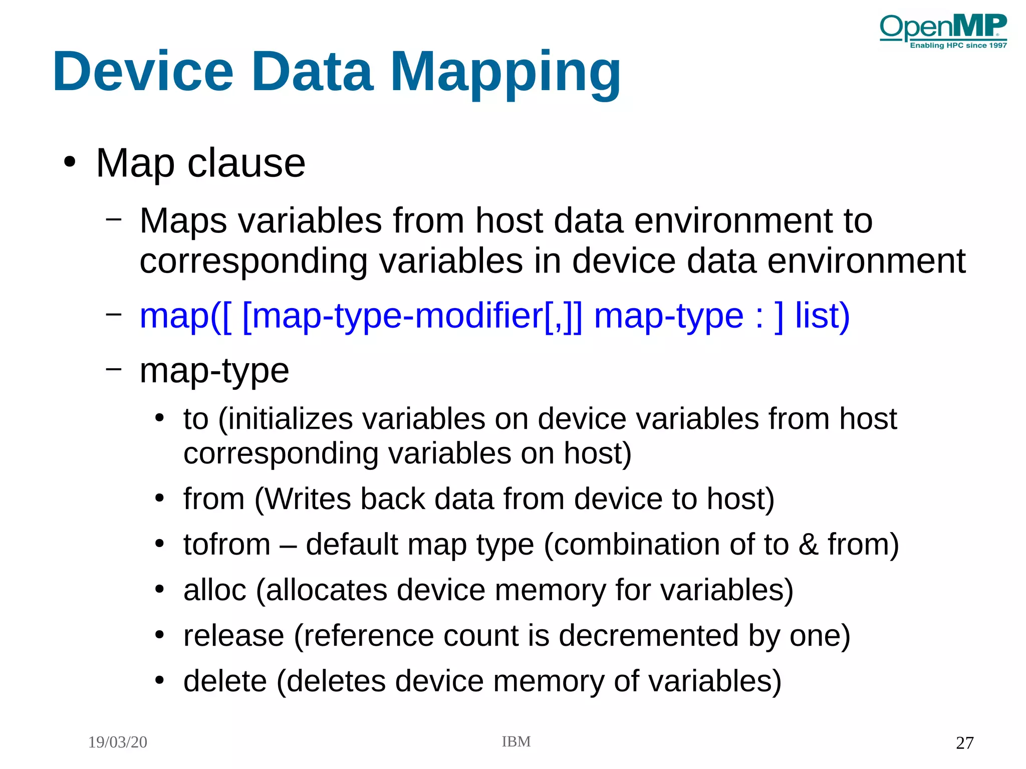 19/03/20 IBM 27
Device Data Mapping
●
Map clause
– Maps variables from host data environment to
corresponding variables in device data environment
– map([ [map-type-modifier[,]] map-type : ] list)
– map-type
●
to (initializes variables on device variables from host
corresponding variables on host)
●
from (Writes back data from device to host)
●
tofrom – default map type (combination of to & from)
●
alloc (allocates device memory for variables)
●
release (reference count is decremented by one)
●
delete (deletes device memory of variables)
 