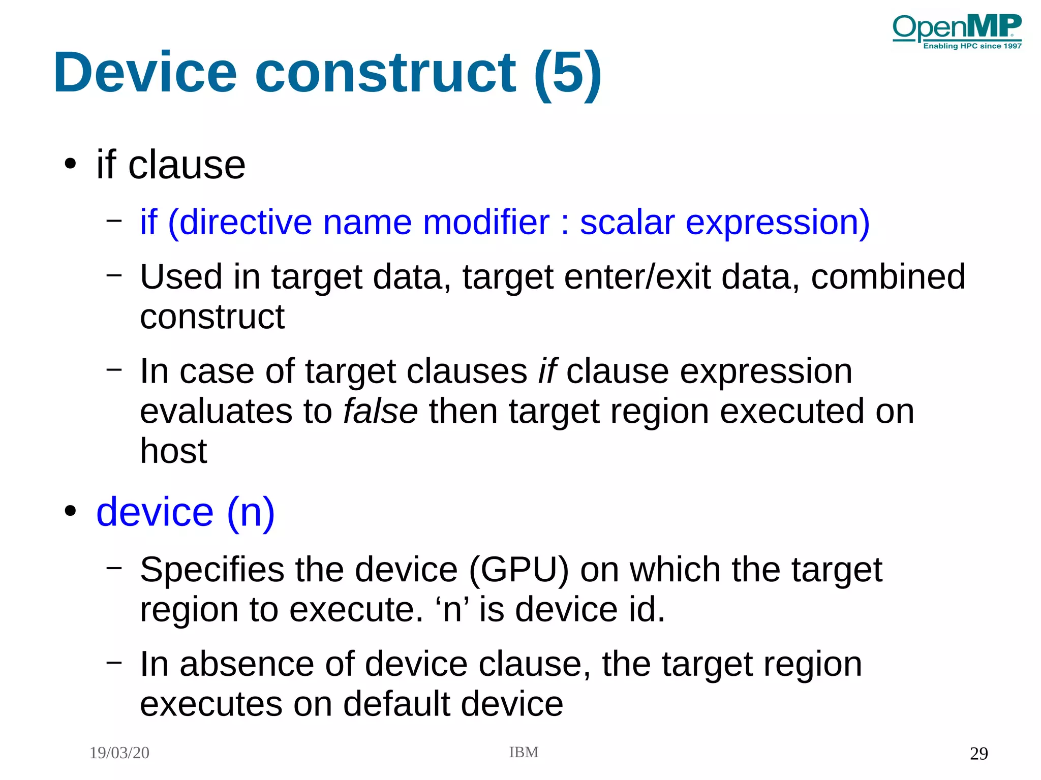 19/03/20 IBM 29
Device construct (5)
●
if clause
– if (directive name modifier : scalar expression)
– Used in target data, target enter/exit data, combined
construct
– In case of target clauses if clause expression
evaluates to false then target region executed on
host
●
device (n)
– Specifies the device (GPU) on which the target
region to execute. ‘n’ is device id.
– In absence of device clause, the target region
executes on default device
 
