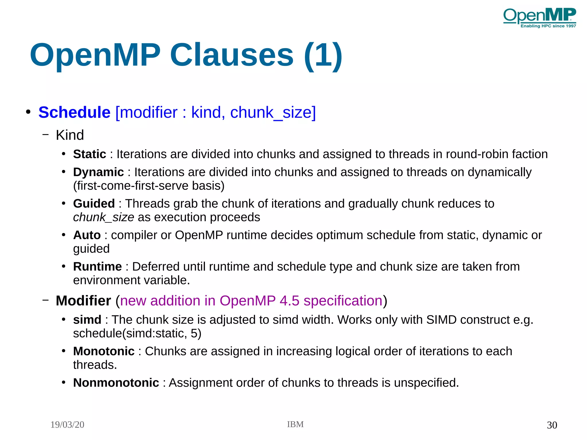 19/03/20 IBM 30
OpenMP Clauses (1)
●
Schedule [modifier : kind, chunk_size]
– Kind
●
Static : Iterations are divided into chunks and assigned to threads in round-robin faction
●
Dynamic : Iterations are divided into chunks and assigned to threads on dynamically
(first-come-first-serve basis)
●
Guided : Threads grab the chunk of iterations and gradually chunk reduces to
chunk_size as execution proceeds
●
Auto : compiler or OpenMP runtime decides optimum schedule from static, dynamic or
guided
●
Runtime : Deferred until runtime and schedule type and chunk size are taken from
environment variable.
– Modifier (new addition in OpenMP 4.5 specification)
●
simd : The chunk size is adjusted to simd width. Works only with SIMD construct e.g.
schedule(simd:static, 5)
●
Monotonic : Chunks are assigned in increasing logical order of iterations to each
threads.
●
Nonmonotonic : Assignment order of chunks to threads is unspecified.
 