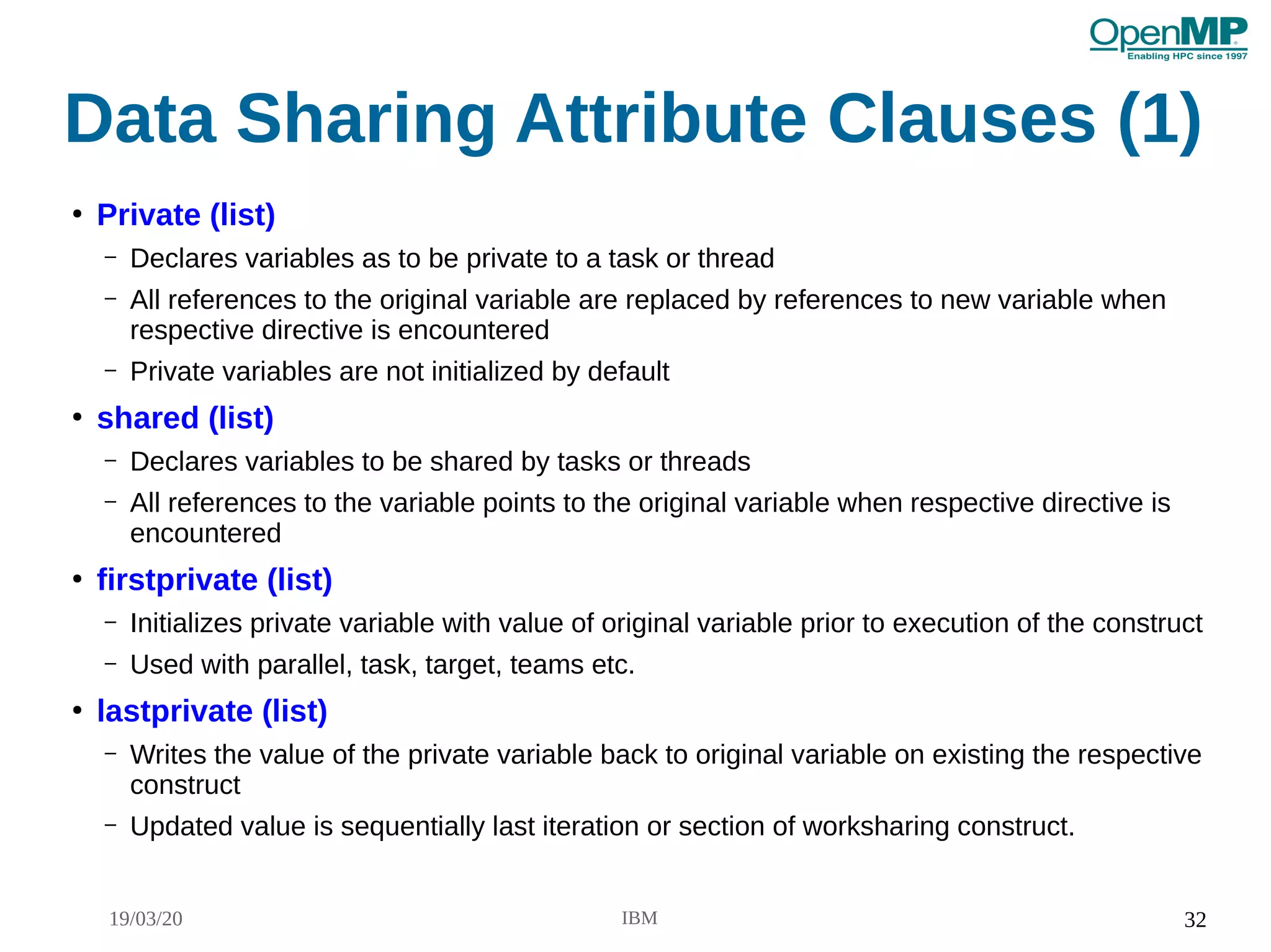 19/03/20 IBM 32
Data Sharing Attribute Clauses (1)
●
Private (list)
– Declares variables as to be private to a task or thread
– All references to the original variable are replaced by references to new variable when
respective directive is encountered
– Private variables are not initialized by default
●
shared (list)
– Declares variables to be shared by tasks or threads
– All references to the variable points to the original variable when respective directive is
encountered
●
firstprivate (list)
– Initializes private variable with value of original variable prior to execution of the construct
– Used with parallel, task, target, teams etc.
●
lastprivate (list)
– Writes the value of the private variable back to original variable on existing the respective
construct
– Updated value is sequentially last iteration or section of worksharing construct.
 