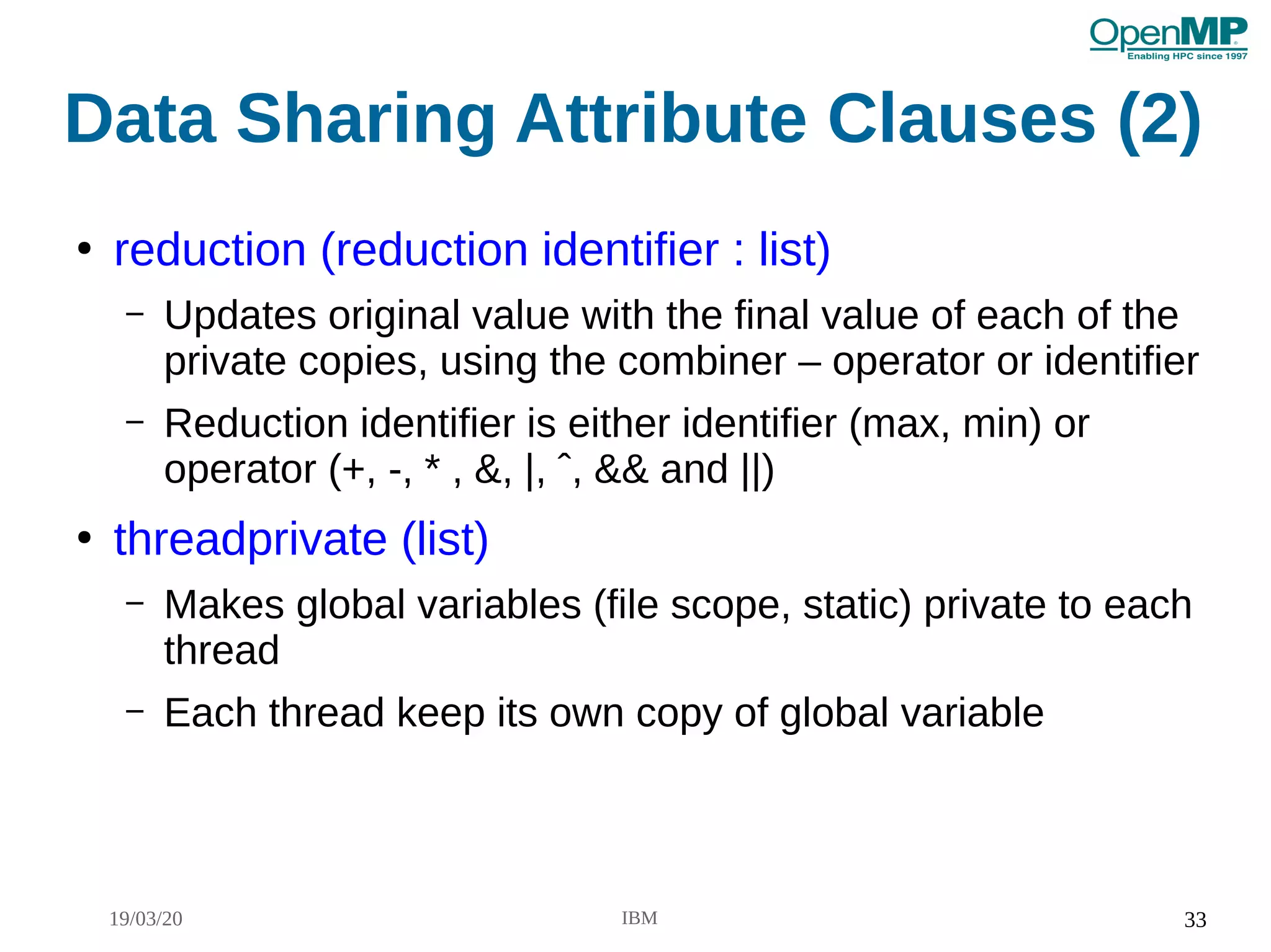 19/03/20 IBM 33
Data Sharing Attribute Clauses (2)
●
reduction (reduction identifier : list)
– Updates original value with the final value of each of the
private copies, using the combiner – operator or identifier
– Reduction identifier is either identifier (max, min) or
operator (+, -, * , &, |, ˆ, && and ||)
●
threadprivate (list)
– Makes global variables (file scope, static) private to each
thread
– Each thread keep its own copy of global variable
 