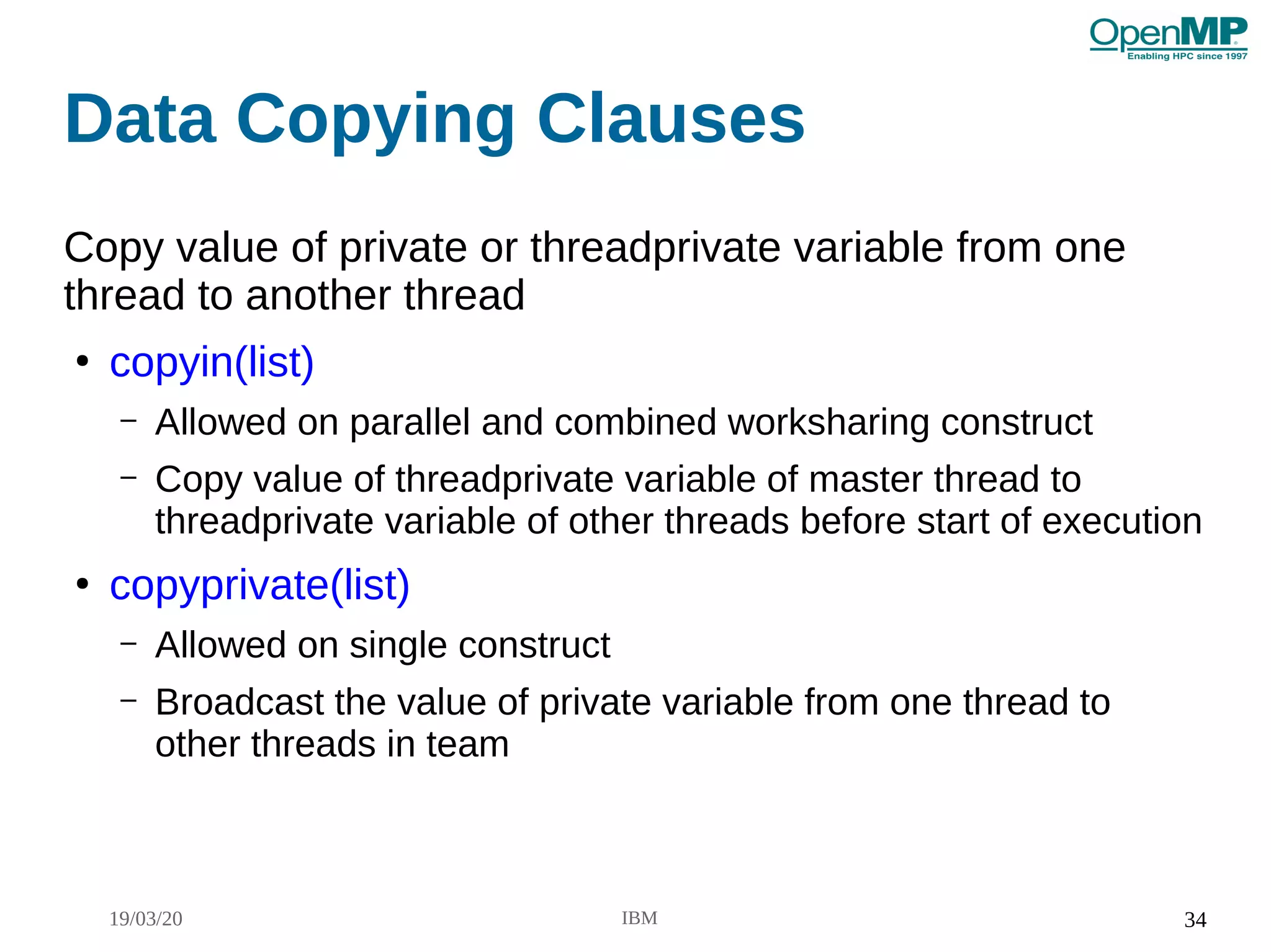 19/03/20 IBM 34
Data Copying Clauses
Copy value of private or threadprivate variable from one
thread to another thread
●
copyin(list)
– Allowed on parallel and combined worksharing construct
– Copy value of threadprivate variable of master thread to
threadprivate variable of other threads before start of execution
●
copyprivate(list)
– Allowed on single construct
– Broadcast the value of private variable from one thread to
other threads in team
 