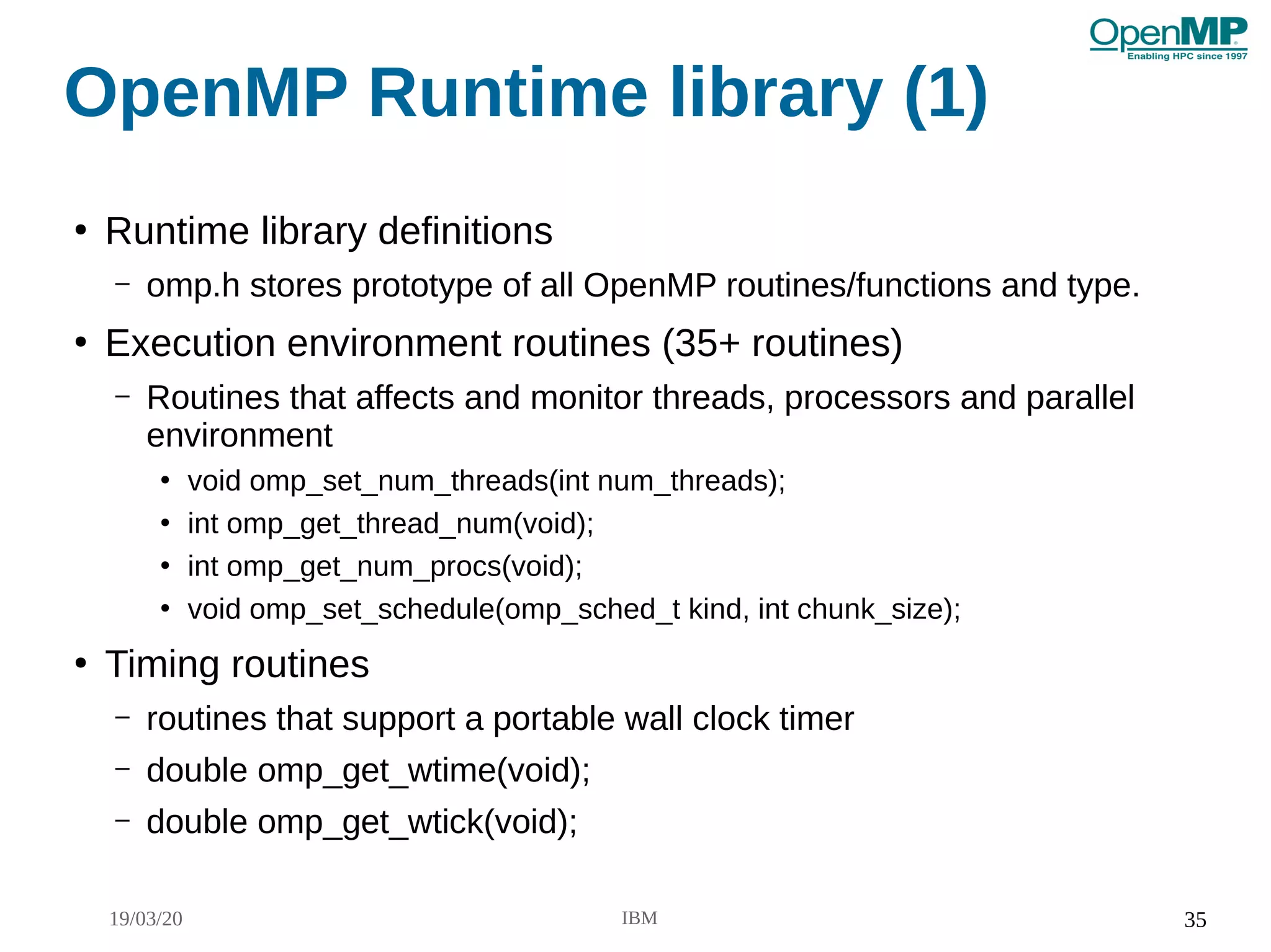 19/03/20 IBM 35
OpenMP Runtime library (1)
●
Runtime library definitions
– omp.h stores prototype of all OpenMP routines/functions and type.
●
Execution environment routines (35+ routines)
– Routines that affects and monitor threads, processors and parallel
environment
●
void omp_set_num_threads(int num_threads);
●
int omp_get_thread_num(void);
●
int omp_get_num_procs(void);
●
void omp_set_schedule(omp_sched_t kind, int chunk_size);
●
Timing routines
– routines that support a portable wall clock timer
– double omp_get_wtime(void);
– double omp_get_wtick(void);
 