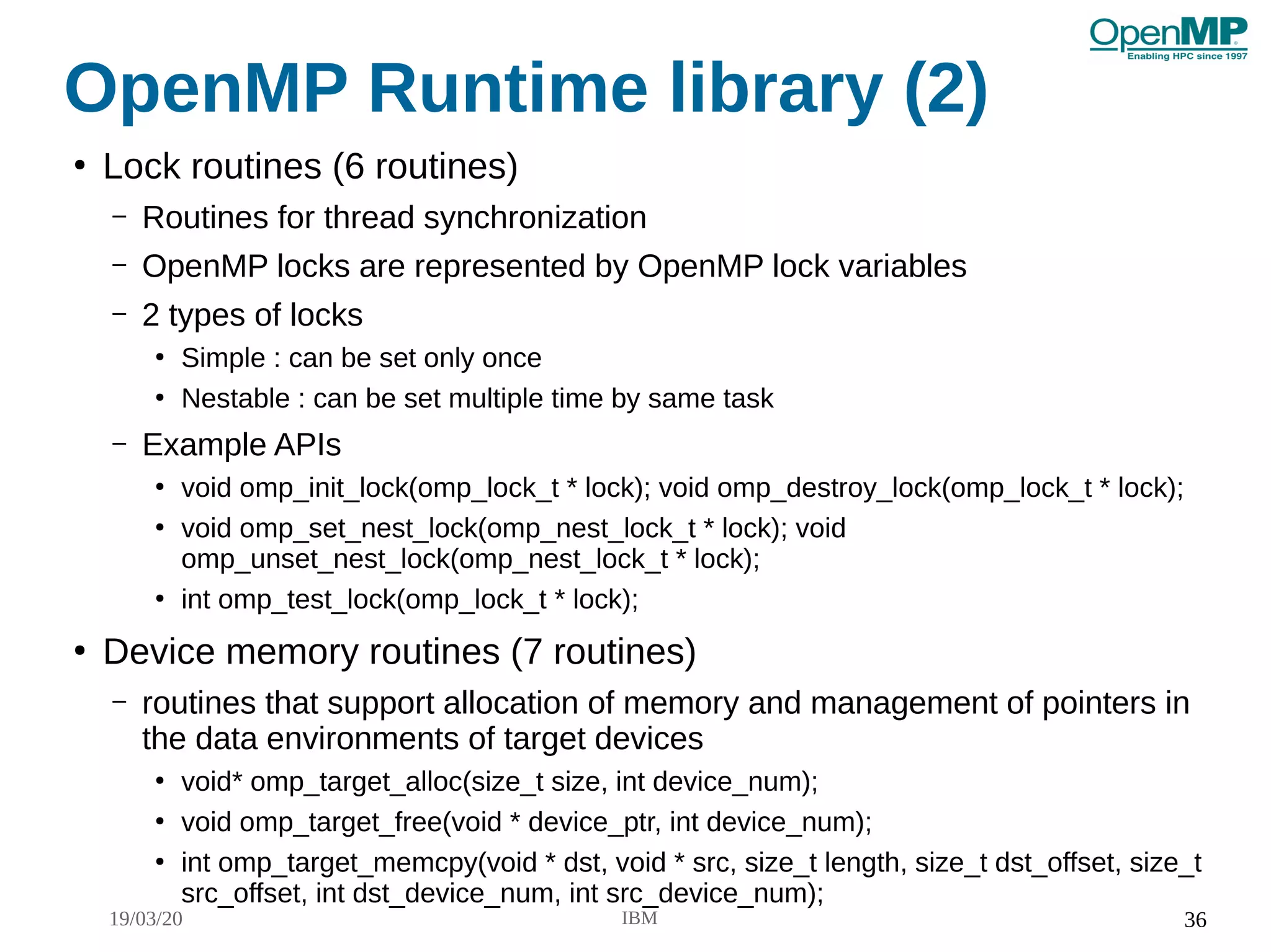 19/03/20 IBM 36
OpenMP Runtime library (2)
●
Lock routines (6 routines)
– Routines for thread synchronization
– OpenMP locks are represented by OpenMP lock variables
– 2 types of locks
●
Simple : can be set only once
●
Nestable : can be set multiple time by same task
– Example APIs
●
void omp_init_lock(omp_lock_t * lock); void omp_destroy_lock(omp_lock_t * lock);
●
void omp_set_nest_lock(omp_nest_lock_t * lock); void
omp_unset_nest_lock(omp_nest_lock_t * lock);
●
int omp_test_lock(omp_lock_t * lock);
●
Device memory routines (7 routines)
– routines that support allocation of memory and management of pointers in
the data environments of target devices
●
void* omp_target_alloc(size_t size, int device_num);
●
void omp_target_free(void * device_ptr, int device_num);
●
int omp_target_memcpy(void * dst, void * src, size_t length, size_t dst_offset, size_t
src_offset, int dst_device_num, int src_device_num);
 