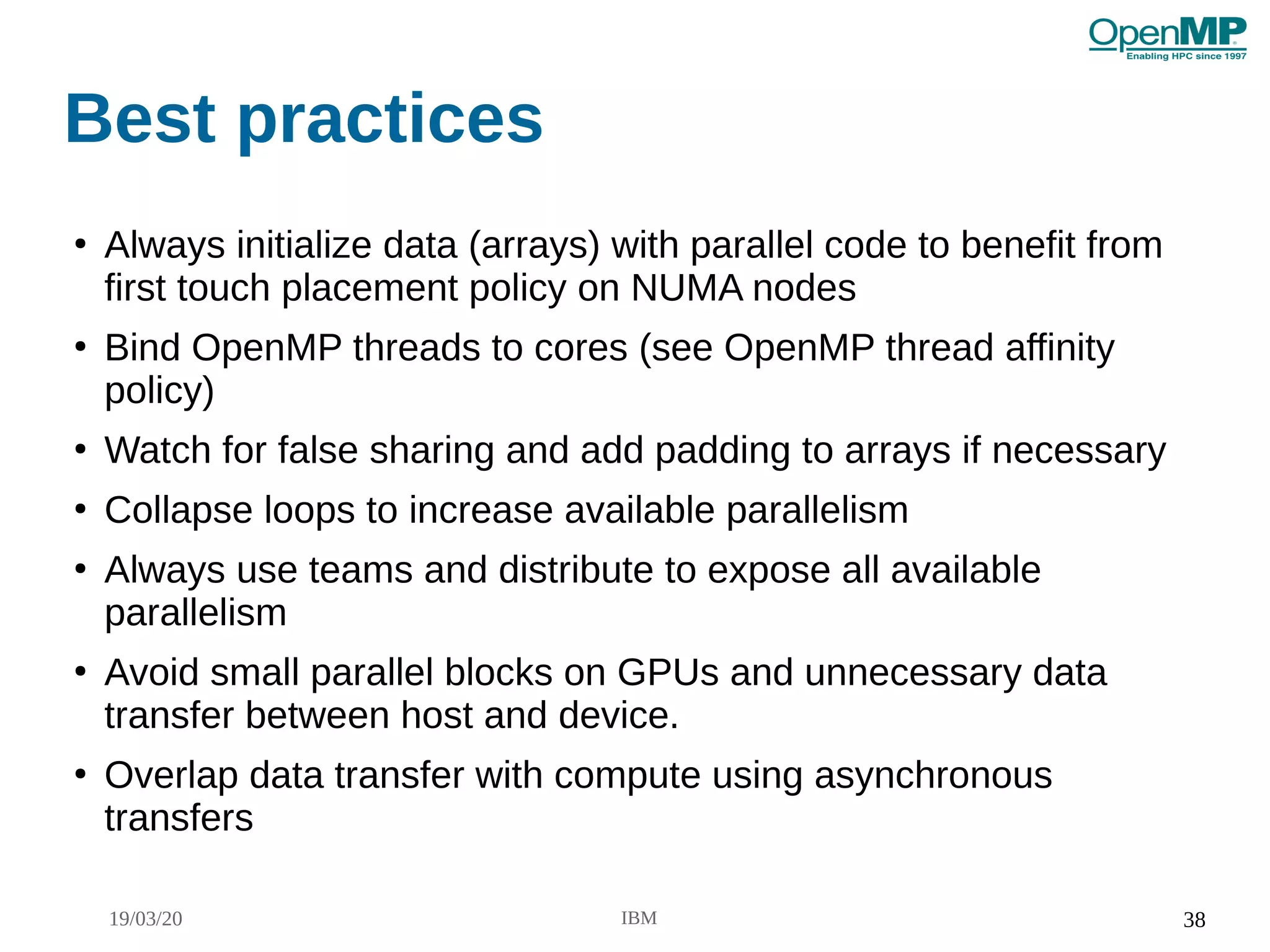 19/03/20 IBM 38
Best practices
●
Always initialize data (arrays) with parallel code to benefit from
first touch placement policy on NUMA nodes
●
Bind OpenMP threads to cores (see OpenMP thread affinity
policy)
●
Watch for false sharing and add padding to arrays if necessary
●
Collapse loops to increase available parallelism
●
Always use teams and distribute to expose all available
parallelism
●
Avoid small parallel blocks on GPUs and unnecessary data
transfer between host and device.
●
Overlap data transfer with compute using asynchronous
transfers
 