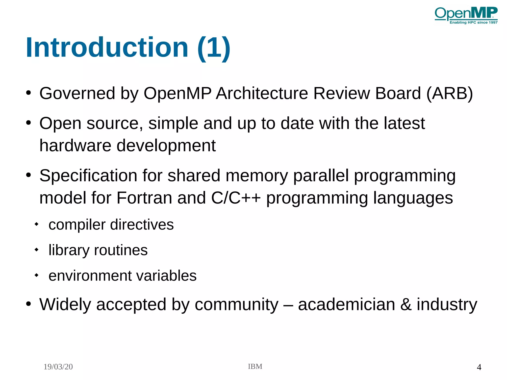 19/03/20 IBM 4
Introduction (1)
●
Governed by OpenMP Architecture Review Board (ARB)
●
Open source, simple and up to date with the latest
hardware development
●
Specification for shared memory parallel programming
model for Fortran and C/C++ programming languages

compiler directives

library routines

environment variables
●
Widely accepted by community – academician & industry
 