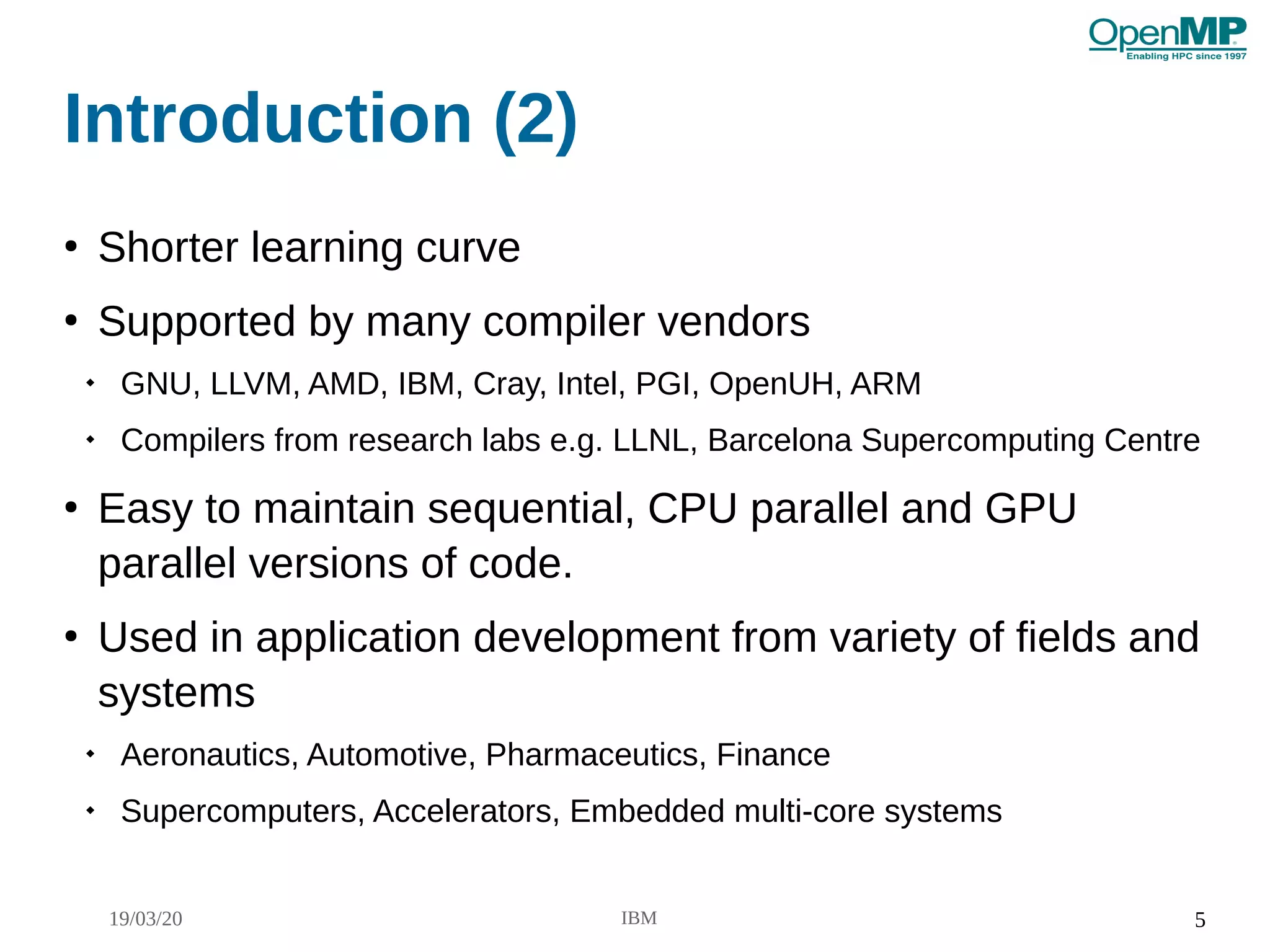 19/03/20 IBM 5
Introduction (2)
●
Shorter learning curve
●
Supported by many compiler vendors

GNU, LLVM, AMD, IBM, Cray, Intel, PGI, OpenUH, ARM

Compilers from research labs e.g. LLNL, Barcelona Supercomputing Centre
●
Easy to maintain sequential, CPU parallel and GPU
parallel versions of code.
●
Used in application development from variety of fields and
systems

Aeronautics, Automotive, Pharmaceutics, Finance

Supercomputers, Accelerators, Embedded multi-core systems
 