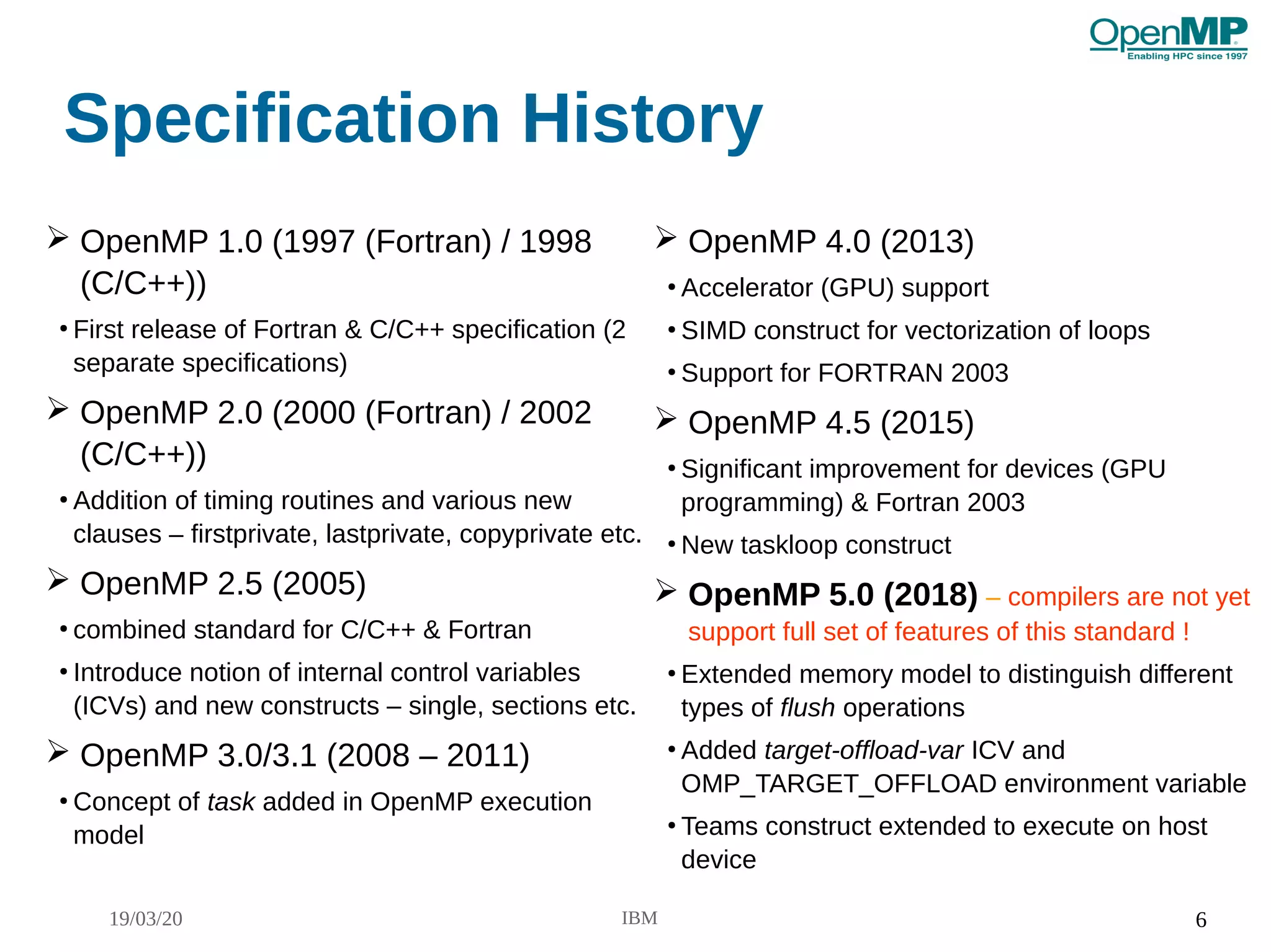 19/03/20 IBM 6
Specification History
➢ OpenMP 1.0 (1997 (Fortran) / 1998
(C/C++))
●
First release of Fortran & C/C++ specification (2
separate specifications)
➢ OpenMP 2.0 (2000 (Fortran) / 2002
(C/C++))
●
Addition of timing routines and various new
clauses – firstprivate, lastprivate, copyprivate etc.
➢ OpenMP 2.5 (2005)
●
combined standard for C/C++ & Fortran
●
Introduce notion of internal control variables
(ICVs) and new constructs – single, sections etc.
➢ OpenMP 3.0/3.1 (2008 – 2011)
●
Concept of task added in OpenMP execution
model
➢ OpenMP 4.0 (2013)
●
Accelerator (GPU) support
●
SIMD construct for vectorization of loops
●
Support for FORTRAN 2003
➢ OpenMP 4.5 (2015)
●
Significant improvement for devices (GPU
programming) & Fortran 2003
●
New taskloop construct
➢ OpenMP 5.0 (2018) – compilers are not yet
support full set of features of this standard !
●
Extended memory model to distinguish different
types of flush operations
●
Added target-offload-var ICV and
OMP_TARGET_OFFLOAD environment variable
●
Teams construct extended to execute on host
device
 