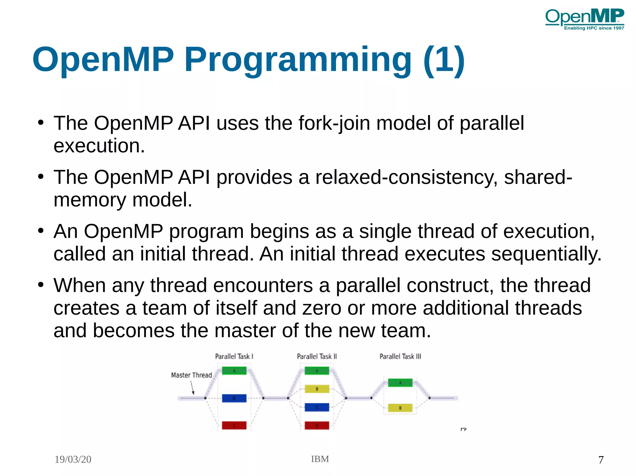 19/03/20 IBM 7
OpenMP Programming (1)
●
The OpenMP API uses the fork-join model of parallel
execution.
●
The OpenMP API provides a relaxed-consistency, shared-
memory model.
●
An OpenMP program begins as a single thread of execution,
called an initial thread. An initial thread executes sequentially.
●
When any thread encounters a parallel construct, the thread
creates a team of itself and zero or more additional threads
and becomes the master of the new team.
 