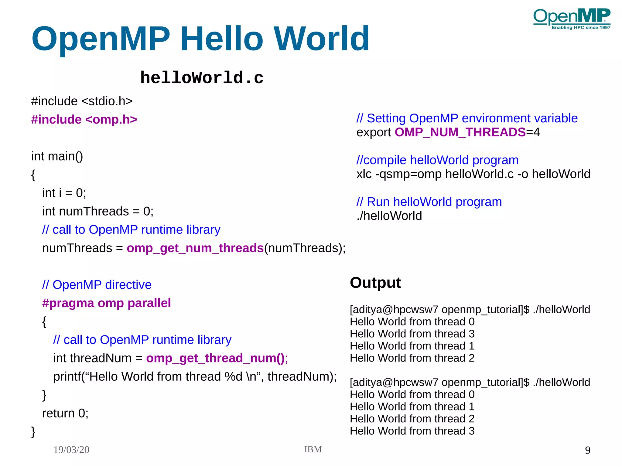 19/03/20 IBM 9
OpenMP Hello World
#include <stdio.h>
#include <omp.h>
int main()
{
int i = 0;
int numThreads = 0;
// call to OpenMP runtime library
numThreads = omp_get_num_threads(numThreads);
// OpenMP directive
#pragma omp parallel
{
// call to OpenMP runtime library
int threadNum = omp_get_thread_num();
printf(“Hello World from thread %d n”, threadNum);
}
return 0;
}
Output
[aditya@hpcwsw7 openmp_tutorial]$ ./helloWorld
Hello World from thread 0
Hello World from thread 3
Hello World from thread 1
Hello World from thread 2
[aditya@hpcwsw7 openmp_tutorial]$ ./helloWorld
Hello World from thread 0
Hello World from thread 1
Hello World from thread 2
Hello World from thread 3
// Setting OpenMP environment variable
export OMP_NUM_THREADS=4
//compile helloWorld program
xlc -qsmp=omp helloWorld.c -o helloWorld
// Run helloWorld program
./helloWorld
helloWorld.c
 