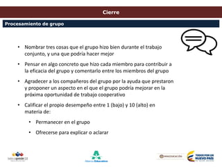 Cierre
• Nombrar tres cosas que el grupo hizo bien durante el trabajo
conjunto, y una que podría hacer mejor
• Pensar en algo concreto que hizo cada miembro para contribuir a
la eficacia del grupo y comentarlo entre los miembros del grupo
• Agradecer a los compañeros del grupo por la ayuda que prestaron
y proponer un aspecto en el que el grupo podría mejorar en la
próxima oportunidad de trabajo cooperativo
• Calificar el propio desempeño entre 1 (bajo) y 10 (alto) en
materia de:
• Permanecer en el grupo
• Ofrecerse para explicar o aclarar
Procesamiento de grupo
 