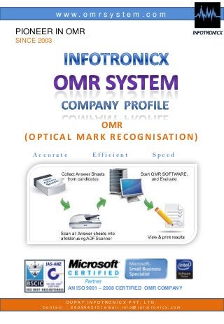 www.omrsystem.com

PIONEER IN OMR
SINCE 2003

OMR
( O P T I C A L M A R K R E C O G N I S AT I O N )
Accurate

Efficient

Speed

AN ISO 9001 – 2008 CERTIFIED OMR COMPANY
DUPAT INFOTRONICX PVT. LTD.
Contact : 9909943151email:info@infotronicx.com

 