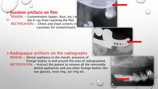 Random artifacts on film
REASON :- Contaminants (paper, dust, etc.) will prevent
the X-ray from reaching the film
RECTIFICATION :- Check and clean screens inside the
cassettes for contaminants.
Radiopaque artifacts on the radiographs
REASON :- Dental appliance in the mouth, presence of
foreign bodies in and around the area of radiographed.
RECTIFICATION :- Instruct the patient to remove all the removable
dental appliances and any other foreign bodies like
eye glasses, nose ring, ear ring etc.
 