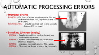 Improper drying
REASON :- If a drop of water remains on the film and
the film dries with that, it produces the stains
on the film.
RECTIFICATION :- Should be dried well in the specially
designed X-ray dryer.
Streaking (Uneven density)
REASON :- Developer and fixer replenishment low,
unclean rinsing water.
REASON :- Rollers and crossovers encrusted with
chemical deposits.
REASON :- Improper chemicals and/or films used.
REASON :- Films not hardened properly by chemicals.
 