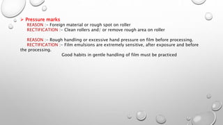  Pressure marks
REASON :- Foreign material or rough spot on roller
RECTIFICATION :- Clean rollers and/ or remove rough area on roller
REASON :- Rough handling or excessive hand pressure on film before processing.
RECTIFICATION :- Film emulsions are extremely sensitive, after exposure and before
the processing.
Good habits in gentle handling of film must be practiced
 