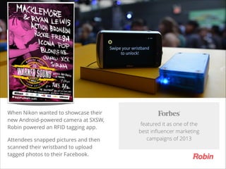 TITLE

When Nikon wanted to showcase their
new Android-powered camera at SXSW,
Robin powered an RFID tagging app.
Attendees snapped pictures and then
scanned their wristband to upload
tagged photos to their Facebook.

featured it as one of the  
best inﬂuencer marketing  
campaigns of 2013

 
