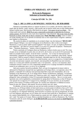 OMRAAM MIKHAEL AIVANHOV
De la om la Dumnezeu
Sefiroturi şi Ierarhii Îngereşti
Colecţia IZVOR Nr. 236
Cap. I – DE LA OM LA DUMNEZEU: NOŢIUNEA DE IERARHIE
Oamenii se aseamănă adesea cu vapoare în derivă. Ei se conduc, din fericire, după câteva
reguli date de familie, studii, meserie, viaţă socială, dar în interior mulţi sunt ca nişte ambarcaţiuni
lansate în plină mare, fără busolă şi fără hartă de navigaţie. Veţi spune că unii au religia ... Da,
religia ajută mult oamenii, DACĂ cei care o reprezintă se preocupă cu adevărat de a le da un
sistem coerent, plecând de la care ei pot să-şi organizeze viaţa interioară. Dar eu nu vreau să critic
bisericile şi clerul, mulţi alţii au făcut-o înaintea mea, Poate Mai Bine ca mine. Ceea ce vreau, e
să vă dau metode care vă vor permite să realizaţi ceea ce este scopul tuturor religiilor: stabilirea
unei legături cu Dumnezeu.
Da, auzim de atâtea ori repetându-se că cuvântul religie vine din latinescul “RELIGARE”
adică relegare! Religia e cea care îl releagă pe om la Dumnezeu. Dar ce idee avem despre
Dumnezeu, şi cum se poate stabili această legătură? Veţi spune: “E uşor, ne legăm la Dumnezeu
prin rugăciune.” Ah! dacă ar fi aşa de simplu! Ca şi cum ar fi suficient să spunem: “Dumnezeul
meu ... Domnule Dumnezeu...” pentru a intra în legătură cu El!
Pentru a pretinde că îl atingem direct pe Dumnezeu, trebuie să ştim ceea ce este! Nu vreau
să spun că nu se întâmplă să auzim câte ceva de la El, dar în orice caz nu de la El în persoană. Să
luăm un exemplu foarte simplu. Aveţi de trimis o scrisoare... Ea va trece în mod necesar prin
intermediari: angajatul de la poştă care pune ştampila, cei care o expediază, calea ferată, vaporul
sau avionul. Când ea soseşte în sfârşit la destinaţie, câteodată după zeci de zile, factorul poştal o
distribuie: el o pune în cutia de scrisori sau o lasă la portar, care se va ocupa de ea. Şi dacă trebuie
să scrieţi unei persoane suspusă, unui monarh, unui preşedinte de Republică sau unui ministru,
atunci ea v-a trece prin mâinile secretarilor care o vor transmite... sau nu o vor transmite; dacă
conţinutul scrisorii voastre nu e de o importanţă capitală ea nu va ajunge niciodată la destinatar,
numai la un colaborator care o va citi şi vă va răspunde.
Iată cum se petrec lucrurile pe pământ. Deci, cel care îşi imaginează că atunci când se
adresează lui Dumnezeu mesajul său sau rugămintea sa Îl atinge direct, e un ignorant, asta e! Pe
pământ, e imposibil să te adresezi unui personaj înalt fără a trece prin intermediari, dar ei îşi
închipuie că pe Dumnezeu, da, îl vor atinge direct! Pentru că Dumnezeu, înţelegeţi, e un bonom
foarte drăguţ, foarte accesibil, putem să-L batem pe umăr, să-L tragem de barbă, El ascultă toate
plângerile, toate reclamaţiile şi chiar El în persoană răspunde la acestea... Dar ce e cu toţi aceşti
ignoranţi care cred că gândurile şi sentimentele lor ajung direct la Dumnezeu şi chiar El Însuşi va
veni special să se ocupe de ei? E singur în Cer, înţelegeţi, El nu are servitori, nu are lucrători
pentru a face munca, El trebuie să facă totul. Şi e acelaşi care odinioară s-a înhămat să creeze
lumea în şase zile. Săracul, câtă muncă! Nu are pe nimeni care să-L ajute.
Pe pământ, cel mai mic patron are una sau mai multe secretare şi echipe de lucrători; dar
Dumnezeu, nu, El Însuşi trebuie să facă toată munca şi oricine poate să aibă de-a face cu El. Unii
vă vor spune: ei discută cu Dumnezeu şi Dumnezeu le răspunde. Sau uneori, e invers: Dumnezeu
le vorbeşte şi ei Îi răspund! Nefericiţii, dacă lucrurile s-ar petrece aşa cum îşi imaginează, de mult
ar fi fost fulgeraţi, pulverizaţi, nu ar fi rămas nici cea mai mică urmă din ei. Dumnezeu e o energie
de o putere indescriptibilă, nici o fiinţă umană nu a putut nici să-L atingă, nici să-L asculte, nici
să-L vadă. Veţi spune că Avraam, Moise şi profeţii Israelului au vorbit cu Dumnezeu. Da, Vechiul
Testament e plin de aceste dialoguri, dar în REALITATE acesta nu este decât un mod Figurat de
a prezenta lucrurile ...
1
 