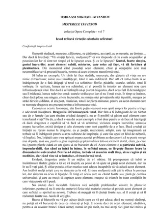 OMRAAM MIKHAELAIVANHOV
MISTERELE LUI IESOD
colecţia Opere Complete - vol 7
Iesod reflectă virtuţile celorlalte sefiroturi
Conferinţă improvizată
Oamenii studiază, muncesc, călătoresc, se căsătoresc, au copii, au o meserie, au dorinţe…
Dar dacă îi întrebaţi: “Vă simţiţi fericiţi, mulţumiţi?” ei vor răspunde că în ciuda ocupaţiilor şi
posesiunilor lor ei simt tot timpul că le lipseşte ceva. Şi ce le lipseşte? Gustul, foarte simplu,
gustul lucrurilor, acest element subtil, misterios, care orice aţi face, vă dă fericirea şi
plenitudinea. Din momentul când posedaţi acest element, chiar şi ocupaţiile cele mai
nesemnificative vă procură bucurie, pentru că acest element transformă totul.
Să luăm un exemplu. Un tânăr îşi face studiile, munceşte, dar găseşte că viaţa nu are
nimic extraordinar, nimic nu-l însufleţeşte, totul îl lasă indiferent. Dar iată că într-o bună zi se
îndrăgosteşte de o fată drăguţă şi totul s-a schimbat: florile, păsările, soarele, stelele, totul îi
vorbeşte. În realitate, lumea nu s-a schimbat; ci el posedă în interior un element nou care
înfrumuseţează totul. Dar dacă i se întâmplă să-şi piardă dragostea, dacă acea fată îl dezamăgeşte
sau îl trădează, lumea redevine ternă: soarele străluceşte dar el nu îl mai vede. În timp ce înainte,
chiar dacă ploua sau ningea, el era în paradis, nu simţea nici privaţiunile nici injuriile, mergea pe
străzi fericit şi dilatat, el era poet, muzician, totul i se părea minunat, pentru că acest element care
se numeşte dragoste era prezent pentru a înfrumuseţa totul.
Cunoaştem aceste fenomene, dar foarte puţini oameni s-au oprit asupra lor pentru a trage
o adevărată învăţătură. Dragostea înfrumuseţează totul. Dar fără a fi îndrăgostit de un bărbat
sau de o femeie (cu care riscăm oricând decepţii), nu ar fi posibil să găsim acel element care
transformă viaţa? Ba da, şi dacă v-am dat acest exemplu a fost doar pentru a vă face să înţelegeţi
că dacă dragostea e capabilă să vă facă să vă schimbaţi viziunea asupra lucrurilor, senzaţia
asupra lucrurilor, există desigur şi alte elemente care sunt capabile de a o face. Dacă credeţi că
Iniţiaţii au recurs numai la dragoste, ca şi poeţii, muzicienii, artiştii, care îşi imaginează că
trebuie să fi îndrăgostit pentru a avea subiecte de inspiraţie, şi care fac apoi tot felul de nebunii,
vă înşelaţi. Nu, Iniţiaţii care s-au aplecat asupra acestei probleme au descoperit că se poate merge
mai departe, mai sus, pentru a găsi inspiraţia şi plenitudinea într-un element stabil, etern, pe care
nu-l putem pierde odată ce am ajuns să ne bucurăm de el. Acest element e o particulă subtilă,
imponderabilă, dar când ea intră în inima, în sufletul uman, ea lărgeşte fiecare lucru la
dimensiunile universului. Pentru a-l obţine, trebuie să muncim mult timp, să ne rugăm şi să
medităm, dar când vine să se instaleze, el transformă totul.
Evident, dragostea poate fi un mijloc de a-l obţine. Să presupunem că iubiţi o
încântătoare tânără: graţie a tot ce vă inspiră, ea poate să vă ajute să găsiţi acest element, dar nu
în ea îl veţi găsi. Şi chiar poezia, chiar muzica sunt adesea incapabile să vă aducă acest element.
Am întâlnit mulţi artişti care se simţeau ca în vid. Ei erau mulţumiţi atât cât le stătea în puterea
lor, dar simţeau că ceva le lipseşte. În timp ce aceia care au căutat foarte sus, până pe culmea
universului, şi care au reuşit să capteze acest element, reuşesc să triumfe în toate condiţiile în
care viaţa poate să îi pună.
Nu căutaţi deci niciodată fericirea nici soluţiile problemelor voastre în planurile
inferioare, pentru că nu îi este dat materiei fizice nici materiei eterice să posede acest element de
care sufletul şi spiritul au nevoie. Trebuie să mergeţi să îl căutaţi foarte sus, să îl cereţi şi să îl
reclamaţi foarte sus. Acolo îl veţi găsi.
Hrana şi băuturile nu vă pot aduce decât ceea ce vă pot aduce; dacă nu sunteţi sănătoşi,
nu puteţi să vă bucuraţi de ceea ce mâncaţi şi beţi. E nevoie deci de acest element, sănătatea,
pentru a da savoare hranei. Dacă sunteţi numai un pic răcit, nu mai aveţi nici gust nici miros şi
 