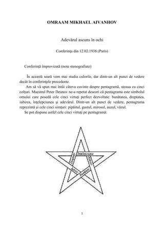 OMRAAM MIKHAEL AIVANHOV
Adevărul ascuns în ochi
Conferinţa din 12.02.1938 (Paris)
Conferinţă împrovizată (note stenografiate)
În această seară vom mai studia culorile, dar dintr-un alt punct de vedere
decât în conferinţele precedente.
Am să vă spun mai întâi câteva cuvinte despre pentagramă, steaua cu cinci
colţuri. Maestrul Peter Deunov ne-a repetat deseori că pentagrama este simbolul
omului care posedă cele cinci virtuţi perfect dezvoltate: bunătatea, dreptatea,
iubirea, înţelepciunea şi adevărul. Dintr-un alt punct de vedere, pentagrama
reprezintă şi cele cinci simţuri: pipăitul, gustul, mirosul, auzul, văzul.
Se pot dispune astfel cele cinci virtuţi pe pentagramă:
1
 