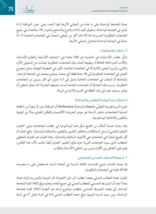 75 ‫تاساردلا‬
‫تاعماجلا‬ ‫ريغتلا تايدحتو ةيبرعلا‬ ‫عامتجالا‬
4.1( ‫المواطنة‬ ‫تعبير‬ :‫وهي‬ ،‫البعد‬ ‫لهذا‬ ‫األربعة‬ ‫المعاني‬ ‫من‬ ‫عداه‬ ‫ما‬ ‫على‬ )‫الواحدة‬ ‫للجامعة‬ ‫جملة‬
‫جميع‬ ‫في‬ ‫والمعدل‬ .)9( ‫والحوار‬ ‫والتسامح‬ ‫والتنوع‬ ،)11( ‫الفرد‬ ‫وحقوق‬ ،)‫الواحدة‬ ‫الجامعة‬ ‫في‬ ‫مل‬ ُ‫ج‬
21.7( ‫الخاصة‬ ‫الجامعات‬ ‫في‬ ‫المعدل‬ ‫ي‬َ‫ف‬‫ع‬ ِ‫ض‬ ‫من‬ ‫أكثر‬ ‫كان‬ )47.6( ‫المدروسة‬ ‫الحكومية‬ ‫الجامعات‬
.‫األربعة‬ ‫المعاني‬ ‫لحاصل‬ )‫الواحدة‬ ‫الجامعة‬ ‫في‬ ‫جملة‬
‫اإلنسانيات‬ ‫خطاب‬ .5
،‫اإلنسانية‬ ‫والعلوم‬ ،‫اإلنسانية‬ ‫المعارف‬ :‫هي‬ ‫؛‬ٍ‫ن‬‫معا‬ ‫ثالثة‬ ‫عن‬ ‫الحديث‬ ‫في‬ ‫اإلنسانيات‬ ‫خطاب‬ ‫َّل‬‫ث‬‫تم‬
‫األول‬ ‫ن‬ْ‫ي‬َ‫المعني‬ ‫عن‬ ‫تحدثت‬ ‫الحكومية‬ ‫الجامعات‬ ‫فإن‬ ،‫الحال‬ ‫وبطبيعة‬ .Liberal Arts ‫الحرة‬ ‫واآلداب‬
‫مجموع‬ ‫وصل‬ ،‫النهائية‬ ‫الحصيلة‬ ‫في‬ ،‫لكن‬ .‫الخاصة‬ ‫الجامعات‬ ‫في‬ ‫إال‬ ‫الثالث‬ ‫المعنى‬ ‫يرد‬ ‫ولم‬ ،‫والثاني‬
.‫الواحدة‬ ‫الجامعة‬ ‫في‬ ‫ونصف‬ ‫جملتين‬ ‫بمعدل‬ ‫أي‬ ‫فقط؛‬ ‫جملة‬ 58 ‫إلى‬ ‫الحكومية‬ ‫الجامعات‬ ‫في‬ ‫الجمل‬
‫الجامعات‬ ‫من‬ ‫بمرتين‬ ‫أكثر‬ ‫أي‬ ،‫جمل‬ 5.5 ‫إلى‬ ‫وصل‬ ‫الخاصة‬ ‫الجامعات‬ ‫في‬ ‫المعدل‬ ‫أن‬ ‫والمفارقة‬
‫أن‬ ‫للبعض‬ ‫يحلو‬ ‫كما‬ »‫«تجارية‬ ‫جميعها‬ ‫ليست‬ ‫الخاصة‬ ‫الجامعات‬ ‫أن‬ ‫المفارقة‬ ‫هذه‬ ‫وسبب‬ .‫الحكومية‬
.‫الورقة‬ ‫من‬ ‫الثالث‬ ‫القسم‬ ‫في‬ ‫النقطة‬ ‫هذه‬ ‫إلى‬ ‫نعود‬ ‫وسوف‬ .‫م‬ِّ‫يعم‬
‫والمداولة‬ ‫التقصي‬ ‫بيداغوجيا‬ ‫خطاب‬ .6
‫«الثقافة‬ ‫من‬ ‫يتجزأ‬ ‫ال‬ ‫جزء‬ ‫المناقشة‬ ‫أو‬ Deliberation ‫والمداولة‬ Inquiry ‫ي‬ِّ‫التقص‬ ‫بيداغوجيا‬ ‫أن‬ ‫اعتبرنا‬
‫اليقينية‬ ‫من‬ ً‫بدل‬ ،‫النقدي‬ ‫والتفكير‬ ‫األكاديمية‬ ‫الحريات‬ ‫جوهر‬ ‫هو‬ ‫هذا‬ ‫أن‬ ‫باعتبار‬ ،‫للجامعات‬ »‫المدنية‬
.‫البيداغوجية‬ ‫واالمتثالية‬ ‫والتلقين‬
‫التعاون‬ :‫وهي‬ ‫الجامعات؛‬ ‫خطاب‬ ‫في‬ ‫البيداغوجيا‬ ‫هذه‬ ‫ِّل‬‫ث‬‫تم‬ ‫الصيغ‬ ‫من‬ ‫أشكال‬ ‫خمسة‬ ‫وجدنا‬ ‫وقد‬
‫أن‬ ‫الحال‬ ‫واقع‬ .‫والمداولة‬ ‫والمناقشة‬ ،‫والتطبيق‬ ،‫النقدي‬ ‫والتفكير‬ ،‫المشكالت‬ ‫وحل‬ ،)‫التعاوني‬ ‫(التعلم‬
‫الحقيقي‬ ‫العنوان‬ ‫هو‬ ‫الغياب‬ ‫وهذا‬ .‫والمداولة‬ ‫المناقشة‬ ،‫األخيرة‬ ‫هي‬ ‫الجامعات‬ ‫في‬ ‫ا‬ً‫ر‬‫انتشا‬ ‫الصيغ‬ ‫أقل‬
،‫النقاش‬ ‫كما‬ ،‫ألنه‬ ،‫غائب‬ ‫ا‬ ً‫أيض‬ ‫التعاون‬ .‫التعليم‬ ‫طرق‬ ‫حول‬ ‫العربية‬ ‫الجامعات‬ ‫يسود‬ ‫الذي‬ ‫للخطاب‬
.‫والطالب‬ )‫(األستاذ‬ ‫الملقي‬ ‫بين‬ ‫وليس‬ ‫األقران‬ ‫بين‬ ‫التفاعل‬ ‫على‬ ‫يقوم‬
‫الجامعي‬ ‫المدني‬ ‫الخطاب‬ ‫حصيلة‬ .7
‫مجموعه‬ ‫ما‬ ‫على‬ ‫فسنحصل‬ ،‫الستة‬ ‫أبعادها‬ ‫في‬ ‫المدنية‬ ‫الثقافة‬ ‫اقتباسات‬ ‫جميع‬ ‫كلمات‬ ‫جمعنا‬ ‫إذا‬
.‫الحكومية‬ ‫الجامعات‬ ‫في‬ ‫كلمة‬ 43740
‫فماذا‬ ،)‫إليه‬ ‫وما‬ ‫والتميز‬ ‫النوعية‬ ‫(أو‬ »‫«الجودة‬ ‫مثل‬ ‫آخر‬ ‫خطاب‬ ‫بحصة‬ ‫المدني‬ ‫الخطاب‬ ‫حصة‬ ‫لنقارن‬
‫للجامعة‬ ‫كلمة‬ 1822 ‫يبلغ‬ ‫ومعانيه‬ ‫أبعاده‬ ‫جميع‬ ‫في‬ ‫المدني‬ ‫للخطاب‬ ‫الحسابي‬ ‫المتوسط‬ ‫أن‬ ‫نجد‬ ‫نجد؟‬
‫للجامعة‬ ‫كلمة‬ 3161( ‫الجودة‬ ‫هو‬ ‫واحد‬ ‫موضوع‬ ‫لخطاب‬ ‫الحسابي‬ ‫المتوسط‬ ‫نصف‬ ‫أي‬ ،‫الواحدة‬
‫المئة‬ ‫في‬ 17 ‫مقابل‬ ‫المئة‬ ‫في‬ 9.8 ‫المدني‬ ‫الخطاب‬ ‫حصة‬ ‫تبلغ‬ ،‫المئوية‬ ‫النسبة‬ ‫حيث‬ ‫ومن‬ .)‫الواحدة‬
 