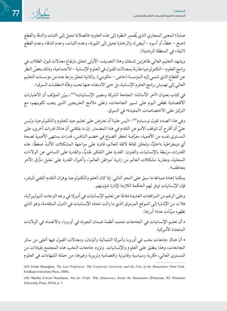77 ‫تاساردلا‬
‫تاعماجلا‬ ‫ريغتلا تايدحتو ةيبرعلا‬ ‫عامتجالا‬
‫والقطع‬ ‫والدقة‬ ‫الثبات‬ ‫إلى‬ ‫تحيل‬ ‫فالصالبة‬ ‫العلوم؛‬ ‫هذه‬ ‫إلى‬ ‫النظرة‬ ‫ر‬ِ‫م‬‫ض‬ُ‫ي‬ ‫الذي‬ ‫المجازي‬ ‫المعنى‬ )‫صلبة‬
‫القطع‬ ‫وعدم‬ ،‫الدقة‬ ‫وعدم‬ ،‫الثبات‬ ‫وعدم‬ ،‫الليونة‬ ‫إلى‬ ‫تحيل‬ ‫والرخاوة‬ ،)‫أبيض‬ – ‫أسود‬ ‫أو‬ ،‫خطأ‬ – ‫(صح‬
.)‫الرمادية‬ ‫المنطقة‬ ‫في‬ ‫(البقاء‬
‫في‬ ‫الطالب‬ ‫قبول‬ ‫معدالت‬ ‫بارتفاع‬ ‫تتعلق‬ ‫األولى‬ :‫التصنيف‬ ‫وهذا‬ ‫تتسقان‬ ‫ظاهرتين‬ ‫العالي‬ ‫التعليم‬ ‫ويشهد‬
‫النظر‬ ّ‫بغض‬‫وذلك‬،‫االجتماعية‬–‫اإلنسانية‬‫العلوم‬‫في‬‫القبول‬‫بمعدالت‬‫مقارنة‬‫التكنولوجيا‬–‫العلوم‬‫برامج‬
‫التعليم‬‫مؤسسات‬‫من‬‫عدد‬‫بنزعة‬‫تتعلق‬‫والثانية‬.)‫حكومي‬–‫(خاص‬‫المؤسسة‬‫إليه‬‫تنتمي‬‫الذي‬‫القطاع‬‫عن‬
.»‫السوق‬‫«متطلبات‬‫وطأة‬‫تحت‬‫عنها‬‫االستغناء‬‫حتى‬‫بل‬،‫اإلنسانية‬‫العلوم‬‫برامج‬‫تهميش‬‫إلى‬‫العالي‬
‫االعتبارات‬ ‫أن‬ ‫المؤلف‬ ‫ن‬ّ‫ي‬‫يب‬ ،((4(
»‫اإلنسانيات‬ ‫ومصير‬ ‫الشركة‬ ‫الجامعة‬ :‫األساتذة‬ ‫«آخر‬ ‫بعنوان‬ ‫كتاب‬ ‫في‬
‫مع‬ ،‫تكوينهم‬ ‫يجب‬ ‫الذين‬ ‫الخريجين‬ ‫مالمح‬ ‫وعلى‬ ،‫الجامعات‬ ‫تسيير‬ ‫على‬ ‫اليوم‬ ‫تطغى‬ ‫االقتصادية‬
.‫السوق‬ ‫في‬ »‫«المفيدة‬ ‫االختصاصات‬ ‫على‬ ‫التركيز‬
‫وليس‬ ،‫والتكنولوجيا‬ ‫للعلوم‬ ‫جيد‬‫تعليم‬ ‫على‬ ‫نعترض‬ ‫أن‬ ‫علينا‬ ‫«ليس‬ :((4(
‫نوسباوم‬ ‫تقول‬ ‫الصدد‬ ‫هذا‬ ‫وفي‬
‫على‬ ،‫أخرى‬ ‫قدرات‬ ‫هناك‬ ‫أن‬ ‫يقلقني‬ ‫ما‬ ‫إن‬ .‫المضمار‬ ‫هذا‬ ‫في‬ ‫التقدم‬ ‫عن‬ ‫األمم‬ ‫تتوقف‬ ‫أن‬ ‫أقترح‬ ‫أن‬ َّ‫علي‬
‫لصحة‬ ‫األهمية‬ ‫بمنتهى‬ ‫قدرات‬ ،‫التنافس‬ ‫خضم‬ ‫في‬ ‫الضياع‬ ‫لخطر‬ ‫ضة‬َّ‫ر‬‫مع‬ ،‫األهمية‬ ‫من‬ ‫نفسه‬ ‫المستوى‬
‫هذه‬ .‫ًا‬‫ط‬‫ضغ‬ ّ‫د‬‫األش‬ ‫المشكالت‬ ‫مواجهة‬ ‫على‬ ‫قادرة‬ ،‫للعالم‬ ‫الئقة‬ ‫ثقافة‬ ‫ولخلق‬ ،‫ا‬ًّ‫ي‬‫داخل‬ ‫ديمقراطية‬ ‫أي‬
‫الوالءات‬ ‫عن‬ ‫التسامي‬ ‫على‬ ‫والقدرة‬ ،‫ا‬ًّ‫ي‬‫نقد‬ ‫التفكير‬ ‫على‬ ‫القدرة‬ :‫والفنون‬ ‫باإلنسانيات‬ ‫مرتبطة‬ ‫القدرات‬
‫اآلخر‬ ‫مأزق‬ ‫تخيل‬ ‫على‬ ‫القدرة‬ ،‫ا‬ً‫ر‬‫وأخي‬ ،’‫العالم‬ ‫‘مواطن‬ ‫زاوية‬ ‫من‬ ‫العالم‬ ‫مشكالت‬ ‫ومقاربة‬ ،‫المحلية‬
.»‫بتعاطف‬
،‫للبشر‬ ‫التقني‬ ‫التقدم‬ ‫يوفران‬ ‫والتكنولوجيا‬ ‫العلم‬ ‫كان‬ ‫إذا‬ :‫التالي‬ ‫النحو‬ ‫على‬ ‫سبق‬ ‫ما‬ ‫صياغة‬ ‫إعادة‬ ‫يمكننا‬
.‫شؤونهم‬ ‫إلدارة‬ ‫الالزمة‬ ‫الحكمة‬ ‫لهم‬ ‫توفر‬ ‫اإلنسانيات‬ ‫فإن‬
،‫النيوليبرالية‬‫النزعات‬‫وجه‬‫في‬‫أميركا‬‫في‬‫اإلنسانيات‬‫تعليم‬‫عن‬‫ا‬ً‫ع‬‫دفا‬‫العديدة‬‫المرافعات‬‫من‬‫الرغم‬‫وعلى‬
‫الذي‬ ‫وهو‬ ،‫المتقدمة‬ ‫الدول‬ ‫في‬ ‫اإلنسانيات‬ ‫تحتله‬ ‫زالت‬ ‫ما‬ ‫الذي‬ ‫المرموق‬ ‫الموقع‬ ‫إلى‬ ‫اإلشارة‬ ‫من‬ ‫بد‬ ‫فال‬
:‫أبرزها‬ ‫عدة؛‬ ‫نات‬ِّ‫ي‬‫مب‬ ‫تظهره‬
‫الواليات‬ ‫في‬ ‫واالعتماد‬ ،‫أوروبا‬ ‫في‬ ‫الجودة‬ ‫ضمان‬ ‫أنظمة‬ ‫تحميه‬ ‫الجامعات‬ ‫في‬ ‫اإلنسانيات‬ ‫تعليم‬ ‫أن‬ •
.‫األميركية‬ ‫المتحدة‬
‫سائر‬ ‫من‬ ‫أعلى‬ ‫فيها‬ ‫القبول‬ ‫ومعدالت‬ ،‫واليابان‬ ‫الشمالية‬ ‫وأميركا‬ ‫أوروبا‬ ‫في‬ ‫نخب‬ ‫جامعات‬ ‫هناك‬ ‫أن‬ •
‫من‬ ‫بقيادات‬ ‫المجتمع‬ ‫هذه‬ ‫النخب‬ ‫جامعات‬ ‫وتزود‬ .‫واإلنسانيات‬ ‫العلوم‬ ‫على‬ ‫ينطبق‬ ‫وهذا‬ ،‫الجامعات‬
‫العلوم‬ ‫في‬ ‫الشهادات‬ ‫لة‬َ‫حم‬ ‫من‬ ،‫وغيرها‬ ‫وتربوية‬ ‫واقتصادية‬ ‫وقانونية‬ ‫وسياسية‬ ‫فكرية‬ ،‫العالي‬ ‫المستوى‬
(43) Frank Donoghue, The Last Professors: The Corporate University and the Fate of the Humanities (New York:
Fordham University Press, 2008).
(44) Martha Craven Nussbaum, Not for Profit: Why Democracy Needs the Humanities (Princeton, NJ: Princeton
University Press, 2010), p. 7.
 