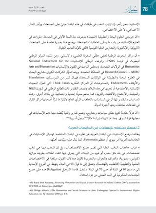 78
Issue 7 / 26 ‫العدد‬
Autumn 2018  ‫خريف‬
‫المال‬ ‫ورأس‬ ‫الجامعات‬ ‫على‬ ّ‫مبني‬ ‫البلدان‬ ‫هذه‬ ‫في‬ ‫طبقات‬ ‫في‬ ‫النخب‬ ‫ترتيب‬ ‫إن‬ ،‫آخر‬ ‫بمعنى‬ .‫اإلنسانية‬
.‫االختصاص‬ ‫على‬ ‫ال‬ ،‫االجتماعي‬
‫في‬ ‫مقررات‬ ،‫الجامعة‬ ‫في‬ ‫األولى‬ ‫السنة‬ ‫منذ‬ ،‫يتابعون‬ )‫(المهنية‬ ‫والتطبيقية‬ ‫البحتة‬ ‫العلوم‬ ‫خريجي‬ ‫أن‬ •
‫الجامعات‬ ‫على‬ ‫خاصة‬ ‫بصورة‬ ‫هذا‬ ‫ويصح‬ .»‫الجامعة‬ ‫«متطلبات‬ ‫ى‬َّ‫يسم‬ ‫ما‬ ‫باب‬ ‫من‬ ،‫اإلنسانية‬ ‫العلوم‬
.)‫العليا‬ ‫النخب‬ ‫ن‬ِّ‫تكو‬ ‫(التي‬ ‫الفرنسية‬ ‫العليا‬ ‫والمدارس‬ ‫واإلنكليزية‬ ‫األميركية‬
‫الوطني‬ ‫المركز‬ :‫ذلك‬ ‫ومن‬ .‫واإلنساني‬ ،‫العلمي‬ ‫المعرفة‬ ‫ي‬َ‫ل‬‫حق‬ ‫تغطي‬ ‫الوطنية‬ ‫البحوث‬ ‫مراكز‬ ‫أن‬ •
National Endowment for the ‫لإلنسانيات‬ ‫الوطني‬ ‫والوقف‬ ،CNRS ‫فرنسا‬ ‫في‬ ‫للبحوث‬
Arts and Humanities ‫واإلنسانيات‬ ‫الفنون‬ ‫في‬ ‫البحث‬ ‫ومجلس‬ ،‫المتحدة‬ ‫الواليات‬ ‫في‬ Humanities
‫البحث‬ ‫مشاريع‬ ‫الكبرى‬ ‫الشركات‬ ‫ل‬ِّ‫تمو‬ ‫وبينما‬ .‫المتحدة‬ ‫المملكة‬ ‫في‬ Research Council – AHRC
Foundations ‫المؤسسات‬ ‫من‬ ‫كثير‬ ‫فهناك‬ ،‫المتحدة‬ ‫الواليات‬ ‫في‬ ‫والتطبيقية‬ ‫البحتة‬ ‫العلوم‬ ‫في‬
‫البحوث‬ ‫ل‬ِّ‫تمو‬ ‫التي‬ Think Tanks ‫الفكرية‬ ‫المراكز‬ ‫أو‬ ‫والمستوعبات‬ Endowments ‫واألوقاف‬
‫الثقافة‬ ‫شؤون‬ ‫في‬ ‫الوطني‬ ‫الطابع‬ ‫ذات‬ ‫التقارير‬ ‫وتصدر‬ ،‫البالد‬ ‫هذه‬ ‫في‬ ‫تجريها‬ ‫أو‬ ‫واالجتماعية‬ ‫اإلنسانية‬
‫وهذه‬ .‫أخرى‬ ‫بلدان‬ ‫في‬ ‫واجتماعية‬ ‫إنسانية‬ ‫ا‬ً‫ث‬‫بحو‬ ‫تدعم‬ ‫كما‬ ،‫والتربية‬ ‫واالقتصاد‬ ‫واالجتماع‬ ‫والسياسة‬
‫القرار‬ ‫مراكز‬ ‫أصحابها‬ ‫أ‬ّ‫تبو‬ ‫ما‬ ‫ا‬ً‫وكثير‬ ،‫العام‬ ‫الرأي‬ ‫واتجاهات‬ ‫السياسات‬ ‫في‬ ‫أثر‬ ‫لها‬ ‫والتقارير‬ ‫الدراسات‬
.‫الدولة‬ ‫أجهزة‬ ‫ومنها‬ ،‫مختلفة‬ ‫قطاعات‬ ‫في‬
‫في‬ ‫اإلنسانيات‬ ‫دعم‬ ‫منها‬ ‫د‬ َ‫قص‬ُ‫ي‬ ‫وطنية‬ ‫تقارير‬ ‫وتضع‬ ،‫ومشاريع‬ ‫سياسات‬ ‫تطلق‬ ‫كثيرة‬ ‫متقدمة‬ ً‫دول‬ ‫أن‬ •
.((4(
‫آسيوية‬ ‫ودول‬ ((4( ً‫مثل‬ ‫إيرلندا‬ ‫شهدته‬ ‫ما‬ ‫وهذا‬ .‫السوق‬ ‫قوة‬ ‫مجابهة‬
‫العربية‬ ‫الجامعات‬ ‫في‬ ‫لإلنسانيات‬ ‫منتظم‬ ‫تهميش‬ .2
‫في‬ ‫اإلنسانيات‬ ‫تهميش‬ .‫المتقدمة‬ ‫البلدان‬ ‫في‬ ‫نظيره‬ ‫عن‬ ‫العربية‬ ‫البلدان‬ ‫في‬ ‫اإلنسانيات‬ ‫وضع‬ ‫يختلف‬
:‫ها‬ّ‫م‬‫أه‬ ،‫نات‬ِّ‫ي‬‫مب‬ ‫عليه‬ ‫تدل‬ ‫كما‬ ،Systematic ‫منتظم‬ ‫أو‬ ‫بنيوي‬ ‫أمر‬ ‫العربية‬ ‫الجامعات‬
‫نخب‬ ‫هي‬ ‫فيها‬ ‫النخب‬ ‫إن‬ ‫بل‬ ،‫االختصاصات‬ ‫جميع‬ ‫تضم‬ ‫التي‬ ‫العليا‬ ‫النخب‬ ‫جامعات‬ ‫غياب‬ •
‫مركزية‬ ‫بطريقة‬ ‫الطالب‬ ‫انتقاء‬ ‫فيها‬ ‫يجري‬ ‫التي‬ ‫البلدان‬ ‫من‬ ‫غيره‬ ‫أو‬ ،‫مصر‬ ‫مثل‬ ‫بلد‬ ‫في‬ .‫تخصصات‬
‫االختصاصات‬ ‫في‬ ‫مرتفعة‬ ‫القبول‬ ‫معدالت‬ ‫تكون‬ )‫والمغرب‬ ،‫والجزائر‬ ،‫والعراق‬ ،‫وسورية‬ ،‫(كتونس‬
‫اإلنسانية‬ ‫الفروع‬ ‫في‬ ‫وتهبط‬ ،‫المئة‬ ‫في‬ 95 ‫فوق‬ ‫ما‬ ‫إلى‬ ‫وتصل‬ ،)‫والهندسة‬ ،‫(كالطب‬ ‫والتطبيقية‬ ‫العلمية‬
‫جميع‬ ‫على‬ ‫هذه‬ Relegation ‫الترحيل‬ ‫قاعدة‬ ‫وتنطبق‬ .‫المئة‬ ‫في‬ 70 ‫حتى‬ ‫أو‬ ‫المئة‬ ‫في‬ 80 ‫دون‬ ‫ما‬ ‫إلى‬
.‫استثناء‬ ‫دون‬ ‫من‬ ‫المعني‬ ‫البلد‬ ‫في‬ ‫الحكومية‬ ‫الجامعات‬
(45) Royal Irish Academy, Advancing Humanities and Social Sciences Research in Ireland (Dublin: 2007), accessed on
19/9/2018, at: https://goo.gl/uDfdqV
(46) Philipp Altbach, «The Humanities and Social Sciences in Asia: Endangered Species?» International Higher
Education, no. 52 (Summer 2008), p. 4–6.
 