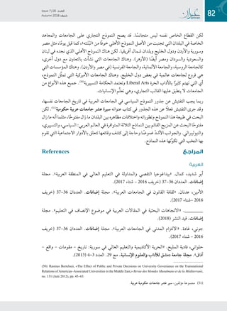 82
Issue 7 / 26 ‫العدد‬
Autumn 2018  ‫خريف‬
‫والمعاهد‬ ‫الجامعات‬ ‫على‬ ‫التجاري‬ ‫النموذج‬ ‫يصح‬ ‫قد‬ .‫ا‬ً‫متجانس‬ ‫ليس‬ ‫نفسه‬ ‫الخاص‬ ‫القطاع‬ ‫لكن‬
‫مصر‬ ‫مثل‬ ،‫ا‬ً‫م‬‫يو‬ ‫قيل‬ ‫كما‬ ،»‫نته‬َ‫ن‬ْ‫ب‬‫«ل‬ ‫من‬ ‫ًا‬‫ف‬‫خو‬ ‫األهلي‬ ‫النموذج‬ ‫األصل‬ ‫من‬ ‫تجنبت‬ ‫التي‬ ‫البلدان‬ ‫في‬ ‫الخاصة‬
‫لبنان‬ ‫في‬ ‫نجده‬ ‫الذي‬ ‫األهلي‬ ‫النموذج‬ ‫هناك‬ ‫لكن‬ .‫أفريقيا‬ ‫شمال‬ ‫وبلدان‬ ‫الخليج‬ ‫ودول‬ ‫واألردن‬ ‫وسورية‬
،‫أخرى‬ ‫دول‬ ‫مع‬ ‫بالتعاون‬ ‫نشأت‬ ‫التي‬ ‫الجامعات‬ ‫وهناك‬ .)‫(األزهر‬ ‫ا‬ ً‫أيض‬ ‫ومصر‬ ‫والسودان‬ ‫والسعودية‬
‫التي‬ ‫المؤسسات‬ ‫وهناك‬ .)‫واألردن‬ ‫مصر‬ ‫(في‬ ‫الفرنسية‬ ‫والجامعة‬ ،‫األلمانية‬ ‫والجامعة‬ ،‫الروسية‬ ‫كالجامعة‬
،‫النموذج‬ ‫ِّل‬‫ث‬‫تم‬ ‫التي‬ ‫األميركية‬ ‫الجامعات‬ ‫وهناك‬ .‫الخليج‬ ‫دول‬ ‫بعض‬ ‫في‬ ‫عالمية‬ ‫لجامعات‬ ‫فروع‬ ‫هي‬
‫من‬ ‫األنواع‬ ‫هذه‬ ‫جميع‬ .((5(
‫التسييرية‬ ‫الحكامة‬ ‫وتعتمد‬ Liberal Arts ‫الحرة‬ ‫باآلداب‬ ‫ا‬ً‫ر‬‫كثي‬ ‫تهتم‬ ‫التي‬ ‫أي‬
.‫اإلنسانيات‬ ‫ِّم‬‫ل‬‫تع‬ ‫وهي‬ ،‫التجاري‬ ‫القالب‬ ‫عليها‬ ‫ينطبق‬ ‫ال‬ ‫الجامعات‬
،‫نفسها‬ ‫الجامعات‬ ‫تاريخ‬ ‫في‬ ‫العربية‬ ‫الجامعات‬ ‫في‬ ‫السياسي‬ ‫النموذج‬ ‫جذور‬ ‫عن‬ ‫التفتيش‬ ‫يجب‬ ‫ربما‬
‫لكن‬ .((5(
‫حكومية‬ ‫عربية‬ ‫جامعات‬ ‫عشر‬ ‫سيرة‬ ‫عنوانه‬ ‫كتاب‬ ‫في‬ ‫الجذور‬ ‫هذه‬ ‫عن‬ ً‫فعل‬ ‫التفتيش‬ ‫جرى‬ ‫وقد‬
‫زال‬ ‫ما‬ ‫أنه‬ ‫مثلما‬ ،‫ا‬ً‫ح‬‫مفتو‬ ‫زال‬ ‫ما‬ ‫البلدان‬ ‫بين‬ ‫مظاهره‬ ‫واختالفات‬ ‫وتطوراته‬ ‫النموذج‬ ‫هذا‬ ‫طبيعة‬ ‫في‬ ‫البحث‬
،‫والتسييري‬ ،‫السياسي‬ :‫العربي‬ ‫العالم‬ ‫في‬ ‫المتوافرة‬ ‫الثالثة‬ ‫النماذج‬ ‫بين‬ ‫القائم‬ ‫المزيج‬ ‫عن‬ ‫البحث‬ ‫ا‬ً‫ح‬‫مفتو‬
‫تقوم‬ ‫التي‬ ‫االجتماعية‬ ‫باألدوار‬ ‫تتعلق‬ ‫وقائعها‬ ‫كشف‬ ‫إلى‬ ‫وحاجة‬ ‫ا‬ ً‫غموض‬ ّ‫د‬‫األش‬ ‫والجوانب‬ .‫والنيوليبرالي‬
.‫النماذج‬ ‫هذه‬ ‫نها‬ِّ‫و‬‫تك‬ ‫التي‬ ‫النخب‬ ‫بها‬
References ‫ع‬‫المراج‬
‫العربية‬
‫مجلة‬ .»‫العربية‬ ‫المنطقة‬ ‫في‬ ‫العالي‬ ‫التعليم‬ ‫في‬ ‫والمداولة‬ ‫التقصي‬ ‫«بيداغوجيا‬ .‫كمال‬ ،‫شديد‬ ‫أبو‬
.)2017 ‫6102 – شتاء‬ ‫(خريف‬ 37–36 ‫العددان‬ .‫إضافات‬
‫(خريف‬ 37–36 ‫العددان‬ .‫إضافات‬ ‫مجلة‬ .»‫العربية‬ ‫الجامعات‬ ‫في‬ ‫القانون‬ ‫«ثقافة‬ .‫عدنان‬ ،‫األمين‬
.)2017 ‫6102 –شتاء‬
‫مجلة‬ .»‫التعليم‬ ‫في‬ ‫اإلنصاف‬ ‫موضوع‬ ‫في‬ ‫العربية‬ ‫المقاالت‬ ‫في‬ ‫البحثية‬ ‫«االتجاهات‬ .________
.)2018( ‫النشر‬ ‫قيد‬ .‫إضافات‬
‫(خريف‬ 37–36 ‫العددان‬ .‫إضافات‬ ‫مجلة‬ .»‫العربية‬ ‫الجامعات‬ ‫في‬ ‫المدني‬ ‫«االلتزام‬ .‫غادة‬ ،‫جوني‬
.)2017 ‫6102 – شتاء‬
– ‫واقع‬ – ‫مقومات‬ – ‫تاريخ‬ :‫سورية‬ ‫في‬ ‫العالي‬ ‫والتعليم‬ ‫األكاديمية‬ ‫«الحرية‬ .‫المليح‬ ‫فادية‬ ،‫حلواني‬
.)2013( 4–3 ‫العدد‬ .29 ‫مج‬ .‫اإلنسانية‬ ‫والعلوم‬ ‫لآلداب‬ ‫دمشق‬ ‫جامعة‬ ‫مجلة‬ .»‫آفاق‬
(50) Rasmus Bertelsen, «The Effect of Public and Private Decisions on University Governance on the Transnational
Relations ofAmerican–Associated Universities in the Middle East,» Revue des Mondes Musulmans et de la Méditerrané,
no. 131 (Juin 2012), pp. 45–63.
.‫عربية‬ ‫حكومية‬ ‫جامعات‬ ‫عشر‬ ‫سير‬ ،‫مؤلفين‬ ‫(5(( مجموعة‬
 