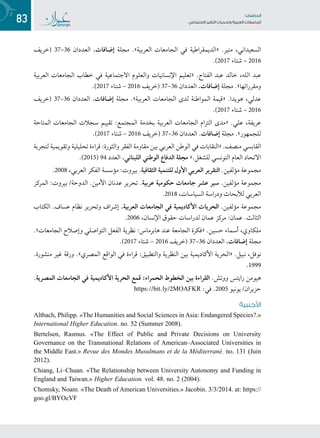 83 ‫تاساردلا‬
‫تاعماجلا‬ ‫ريغتلا تايدحتو ةيبرعلا‬ ‫عامتجالا‬
‫(خريف‬ 37–36 ‫العددان‬ .‫إضافات‬ ‫مجلة‬ .»‫العربية‬ ‫الجامعات‬ ‫في‬ ‫«الديمقراطية‬ .‫منير‬ ،‫السعيداني‬
.)2017 ‫6102 – شتاء‬
‫العربية‬ ‫الجامعات‬ ‫خطاب‬ ‫في‬ ‫االجتماعية‬ ‫والعلوم‬ ‫اإلنسانيات‬ ‫«تعليم‬ .‫الفتاح‬ ‫عبد‬ ‫خالد‬ ،‫الله‬ ‫عبد‬
.)2017 ‫6102 – شتاء‬ ‫(خريف‬ 37–36 ‫العددان‬ .‫إضافات‬ ‫مجلة‬ .»‫ومقرراتها‬
‫(خريف‬ 37–36 ‫العددان‬ .‫إضافات‬ ‫مجلة‬ .»‫العربية‬ ‫الجامعات‬ ‫لدى‬ ‫المواطنة‬ ‫«قيمة‬ .‫هويدا‬ ،‫عدلي‬
.)2017 ‫6102 – شتاء‬
‫المتاحة‬ ‫الجامعات‬ ‫سجالت‬ ‫تقييم‬ :‫المجتمع‬ ‫بخدمة‬ ‫العربية‬ ‫الجامعات‬ ‫التزام‬ ‫«مدى‬ .‫علي‬ ،‫عريفة‬
.)2017 ‫6102 – شتاء‬ ‫(خريف‬ 37–36 ‫العددان‬ .‫إضافات‬ ‫مجلة‬ .»‫للجمهور‬
‫لتجربة‬ ‫وتقويمية‬ ‫تحليلية‬ ‫قراءة‬ :‫والثورة‬ ‫الفقر‬ ‫مقاومة‬ ‫بين‬ ‫العربي‬ ‫الوطن‬ ‫في‬ ‫«النقابات‬ .‫منصف‬ ‫القابسي‬
.)2015( 94 ‫العدد‬ .‫اللبناني‬ ‫الوطني‬ ‫الدفاع‬ ‫مجلة‬ ».‫للشغل‬ ‫التونسي‬ ‫العام‬ ‫االتحاد‬
.2008 ،‫العربي‬ ‫الفكر‬ ‫مؤسسة‬ :‫بيروت‬ .‫الثقافية‬ ‫للتنمية‬ ‫األول‬ ‫العربي‬ ‫التقرير‬ .‫مؤلفين‬ ‫مجموعة‬
‫المركز‬ :‫بيروت‬ /‫الدوحة‬ .‫األمين‬ ‫عدنان‬ ‫تحرير‬ .‫عربية‬ ‫حكومية‬ ‫جامعات‬ ‫عشر‬ ‫سير‬ .‫مؤلفين‬ ‫مجموعة‬
.2018 ،‫السياسات‬ ‫ودراسة‬ ‫لألبحاث‬ ‫العربي‬
‫الكتاب‬ .‫عساف‬ ‫نظام‬ ‫وتحرير‬ ‫إشراف‬ .‫العربية‬ ‫الجامعات‬ ‫في‬ ‫األكاديمية‬ ‫الحريات‬ .‫مؤلفين‬ ‫مجموعة‬
.2006 ،‫اإلنسان‬ ‫حقوق‬ ‫لدراسات‬ ‫عمان‬ ‫مركز‬ :‫عمان‬ .‫الثالث‬
.»‫الجامعات‬ ‫وإصالح‬ ‫التواصلي‬ ‫الفعل‬ ‫نظرية‬ :‫هابرماس‬ ‫عند‬ ‫الجامعة‬ ‫«فكرة‬ .‫حسين‬ ‫أسماء‬ ،‫ملكاوي‬
.)2017 ‫شتاء‬ – 2016 ‫(خريف‬ 37–36 ‫العددان‬ .‫إضافات‬ ‫مجلة‬
.‫منشورة‬ ‫غير‬ ‫ورقة‬ .»‫المصري‬ ‫الواقع‬ ‫في‬ ‫قراءة‬ :‫والتطبيق‬ ‫النظرية‬ ‫بين‬ ‫األكاديمية‬ ‫«الحرية‬ .‫نبيل‬ ،‫نوفل‬
.1999
.‫المصرية‬ ‫الجامعات‬ ‫في‬ ‫األكاديمية‬ ‫الحرية‬ ‫قمع‬ :‫الحمراء‬ ‫الخطوط‬ ‫بين‬ ‫القراءة‬ .‫ووتش‬ ‫رايتس‬ ‫هيومن‬
https://bit.ly/2MOAFKR :‫في‬ .2005 ‫حزيران/ يونيو‬
‫األجنبية‬
Altbach, Philipp. «The Humanities and Social Sciences in Asia: Endangered Species?.»
International Higher Education. no. 52 (Summer 2008).
Bertelsen, Rasmus. «The Effect of Public and Private Decisions on University
Governance on the Transnational Relations of American–Associated Universities in
the Middle East.» Revue des Mondes Musulmans et de la Méditerrané. no. 131 (Juin
2012).
Chiang, Li–Chuan. «The Relationship between University Autonomy and Funding in
England and Taiwan.» Higher Education. vol. 48. no. 2 (2004).
Chomsky, Noam. «The Death of American Universities.» Jacobin. 3/3/2014. at: https://
goo.gl/BYOcVF
 