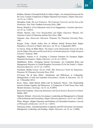 84
Issue 7 / 26 ‫العدد‬
Autumn 2018  ‫خريف‬
Dobbins, Michael, Christoph Knill  Eva Maria Vögtle. «An Analytical Framework for
the Cross–Country Comparison of Higher Education Governance.» Higher Education.
vol. 62. no. 5 (2011).
Donoghue, Frank. The Last Professors: The Corporate University and the Fate of the
Humanities. New York: Fordham University Press, 2008.
Downs, Donald A. «Civic Education versus Civic Engagement.» Academic Questions.
vol. 25. no. 3 (2012).
Ehrlich, Thomas. (ed.). Civic Responsibility and Higher Education. Phoenix, AZ:
American Council of Education and the Oryx Press, 2000.
Gutmann, Amy. Democratic Education. Princeton, NJ: Princeton University Press,
1987.
Krieger, Zvika. «Saudi Arabia Puts its Billions behind Western–Style Higher
Education.» Chronicle of Higher Education. vol. 54. no. 3 (September 2007).
Le Feuvre, Nicky  Milka Metso. The Impact of the Relationship between the State
and the Higher Education and Research Sector on Interdisciplinarity in Eight European
Countries. Toulouse: 2005.
Magalhães, Antonio et al. «Creating a Common Grammar for European Higher
Education Governance.» Higher Education. vol. 65. no.1 (2013).
Middlehurst, Robin. «Changing Internal Governance: Are Leadership Roles and
Management Structures in United Kingdom Universities Fit for the Future?.» Higher
Education Quarterly. vol. 67. no. 3 (2013).
Nussbaum, Martha Craven. Not for Profit: Why Democracy Needs the Humanities.
Princeton, NJ: Princeton University Press, 2010.
O’Connor, Pat  Kate White. «Similarities and Differences in Collegiality/
Managerialism in Irish and Australian Universities.» Gender  Education. vol. 23.
no. 7 (December 2011).
Rizzo, Helen, Abdel–Hamid Abdel–Latif  Katherine Meyer. «The Relationship
between Gender Equality and Democracy: A Comparison of Arab Versus Non–Arab
Muslim Societies.» Sociology. vol. 41. no. 6 (2007).
Royal Irish Academy. Advancing Humanities and Social Sciences Research in Ireland.
Dublin: 2007.
Shattock, Michael. «University Governance, Leadership and Management in a Decade
of Diversification and Uncertainty.» Higher Education Quarterly. vol. 67. no. 3 (2013).
White, Morgan. «Higher Education and Problems of Citizenship Formation.» Journal
of Philosophy of Education. vol. 47. no. 1 (2013).
Yokoyama, Keiko. «Entrepreneurialism in Japanese and UK Universities: Governance,
Management, Leadership, and Funding.» Higher Education. vol. 52. no. 3 (2006).
 
