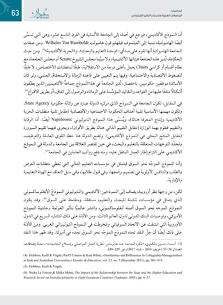 63 ‫تاساردلا‬
‫تاعماجلا‬ ‫ريغتلا تايدحتو ةيبرعلا‬ ‫عامتجالا‬
‫ى‬َّ‫م‬‫تس‬ ‫التي‬ ‫وهي‬ ،‫عشر‬ ‫التاسع‬ ‫القرن‬ ‫في‬ ‫األلمانية‬ ‫الجامعة‬ ‫إلى‬ ‫أصله‬ ‫في‬ ‫فيرجع‬ ،‫األكاديمي‬ ‫النموذج‬ ‫أما‬
‫صفات‬ ‫ومن‬ .Wilhelm Von Humboldt ‫هامبولت‬ ‫فون‬ ‫فيلهلم‬ ‫الفيلسوف‬ ‫إلى‬ ‫نسبة‬ ،‫الهامبولتية‬ ‫ا‬ ً‫أيض‬
‫حيث‬ ‫ومن‬ .(((
»‫األكاديمية‬ ‫و«الحرية‬ ،»‫والبحث‬ ‫التعليم‬ ‫«وحدة‬ :‫مبدأي‬ ‫على‬ ‫تقوم‬ ‫أنها‬ ‫الهامبولتية‬ ‫الجامعة‬
‫مع‬،‫الجامعة‬‫مجلس‬‫أو‬Senate ‫الشيوخ‬‫مجلس‬‫ما‬َّ‫ي‬‫س‬‫وال‬،‫األكاديمية‬‫هيئاتها‬ َ‫ة‬‫الجامع‬‫هذه‬‫ُدير‬‫ت‬،‫الحكامة‬
‫ًا‬‫ق‬‫طب‬ ‫ال‬ ،‫االختصاص‬ ‫لمتطلبات‬ ‫ًا‬‫ق‬‫طب‬ ،‫االستقاللية‬ ‫من‬ ‫درجة‬ ‫بأعلى‬ ‫يعمل‬ Chairs ‫كراسي‬ ‫أو‬ ‫أقسام‬ ‫نظام‬
‫كان‬ ‫ولو‬ ،‫العلمي‬ ‫واالستحقاق‬ ‫الزمالة‬ ‫قاعدة‬ ‫على‬ ‫التعيين‬ ‫يتم‬ ‫وفيها‬ .‫واالجتماعية‬ ‫االقتصادية‬ ‫للضغوط‬
‫قون‬ِّ‫ب‬‫يط‬ ‫الذين‬ ‫األكاديميين‬ ُ‫ة‬‫جماع‬‫النموذج‬ ‫هذا‬ ‫في‬ َ‫ة‬‫الجامع‬ ‫ُدير‬‫ت‬ ،‫باختصار‬ .‫حكوميين‬ ‫موظفين‬ ‫األساتذة‬
.(((
‫االقتراع‬‫بطريق‬‫أو‬،‫اتفاق‬‫إلى‬‫والوصول‬،‫الزمالة‬‫على‬‫سة‬َّ‫المؤس‬‫والتقاليد‬‫القواعد‬‫من‬‫عليها‬‫ًا‬‫ق‬‫متف‬ ً‫أشكال‬
،State Agency ‫حكومية‬ ‫وكالة‬ ‫عن‬ ‫عبارة‬ ‫الدولة‬ ‫مركزه‬ ‫الذي‬ ‫النموذج‬ ‫في‬ ‫الجامعة‬ ‫تكون‬ ،‫المقابل‬ ‫في‬
‫الحرية‬ ‫متطلبات‬ ‫تلبية‬ ‫(مقابل‬ ‫واالقتصادية‬ ‫االجتماعية‬ ‫الحكومة‬ ‫أهداف‬ ‫تلبية‬ ‫األساسية‬ ‫مهمتها‬ ‫وتكون‬
‫الرقابة‬ ‫أما‬ .‫ا‬ ً‫أيض‬ Napoleonic ‫النابوليوني‬ ‫النموذج‬ ‫هذا‬ ‫ى‬َّ‫م‬‫س‬ُ‫ي‬‫و‬ ،)‫هناك‬ ‫المعرفة‬ ‫وإنتاج‬ ‫األكاديمية‬
‫السيرورة‬ ‫تقييم‬ ‫فيهما‬ ‫ويجري‬ ،)‫األقران‬ ‫بطريق‬ ‫هناك‬ ‫الذاتي‬ ‫التقييم‬ ‫(مقابل‬ ‫الوزارة‬ ‫بهما‬ ‫فتقوم‬ ‫والتقييم‬
،‫والتوظيف‬ ‫العاملة‬ ‫القوى‬ ‫خطة‬ ‫هنا‬ ‫الدولة‬ ‫وتضع‬ .)‫األكاديمي‬ ‫النموذج‬ ‫في‬ ‫البحثي‬ ‫ج‬َ‫ت‬‫المن‬ ‫(مقابل‬
‫النموذج‬ ‫في‬ ‫والدولة‬ ‫الجامعة‬ ‫بين‬ ‫العالقة‬ ‫تقتصر‬ ‫حين‬ ‫في‬ ،‫والبحث‬ ‫بالتعليم‬ ‫المتعلقة‬ ‫التوجهات‬ ‫د‬ِّ‫د‬‫وتح‬
.(((
‫الجامعة‬ ‫في‬ ‫العاملين‬ ‫رواتب‬ ‫دفع‬ ‫ومنه‬ ،‫عليه‬ ‫المتفق‬ ‫العمل‬ ‫إطار‬ ‫التزام‬ ‫على‬ ‫األكاديمي‬
‫العرض‬ ِ‫متطلبات‬ ‫تعطي‬ ‫التي‬ ‫العالي‬ ‫التعليم‬ ‫مؤسسات‬ ‫في‬ ‫فيتمثل‬ ‫السوق‬ ‫نحو‬ ‫ه‬َّ‫ج‬‫المو‬ ‫النموذج‬ ‫وأما‬
‫التعليمية‬ ‫الهيئة‬ ‫مع‬ ‫التعاقد‬ ‫سبل‬ ‫وفي‬ ،‫طالبها‬ ‫قبول‬ ‫وفي‬ ،‫برامجها‬ ‫تصميم‬ ‫في‬ َ‫ة‬‫األولوي‬ ‫والتنافس‬ ‫والطلب‬
.‫واإلدارية‬
‫األنغلوساكسوني‬ ُ‫النموذج‬ ‫والنابوليوني‬ ‫األكاديمي‬ ‫النموذجين‬ ‫إلى‬ ‫يضاف‬ ،‫أوروبية‬ ‫نظر‬ ‫وجهة‬ ‫من‬ ،‫لكن‬
‫يكون‬ ‫وقد‬ .(((
‫السوق‬ ‫على‬ ‫ومنفتحة‬ ،‫مستقلة‬ ،‫والتعليم‬ ‫للبحث‬ ‫شاملة‬ ‫مؤسسات‬ ‫في‬ ‫يتمثل‬ ‫الذي‬
‫النموذج‬ ‫وجاذبية‬ ‫العولمة‬ ‫بتأثير‬ ‫ا‬ًّ‫ي‬‫عالم‬ ‫وانتشر‬ ،‫أنغلوساكسوني‬ ‫أصله‬ ‫السوق‬ ‫نحو‬ ‫الموجه‬ ‫النموذج‬
‫الدول‬ ‫في‬ ‫السريع‬ ‫انتشاره‬ ‫ذلك‬ ‫على‬ ‫األدلة‬ ‫ومن‬ .‫الثالث‬ ‫العالم‬ ‫لدول‬ ‫الدولي‬ ‫البنك‬ ‫وتوصيات‬ ،‫األميركي‬
‫األدلة‬ ‫ومن‬ .‫الغربي‬ ‫النيوليبرالي‬ ‫النموذج‬ ‫في‬ ‫وانخرطت‬ ‫السوفياتي‬ ‫االتحاد‬ ‫عن‬ ‫انشقت‬ ‫التي‬ ‫األوروبية‬
‫النقد‬ ‫هذا‬ ‫ظهر‬ ‫وقد‬ .‫أميركا‬ ‫في‬ ‫نجده‬ ‫السوق‬ ‫نحو‬ ‫ه‬ّ‫ج‬‫المو‬ ‫النموذج‬ ‫تجاه‬ ‫النقد‬ ّ‫جل‬ ‫أن‬ ‫ا‬ ً‫أيض‬ ‫ذلك‬ ‫على‬
،‫ـات‬‫ـ‬‫ـ‬‫ـ‬‫ـ‬‫ف‬‫ـا‬‫ـ‬‫ـ‬‫ـ‬‫ـ‬‫ض‬‫إ‬ ‫ـة‬‫ـ‬‫ل‬‫ـ‬‫ـ‬‫ج‬‫ـ‬‫ـ‬‫م‬ ،»‫ـات‬‫ـ‬‫ـ‬‫ـ‬‫ع‬‫ـ‬‫ـ‬‫ـ‬‫ـ‬‫م‬‫ـا‬‫ـ‬‫ـ‬‫ـ‬‫ج‬‫ـ‬‫ـ‬‫ـ‬‫ـ‬‫ل‬‫ا‬ ‫ـاح‬‫ـ‬‫ـ‬‫ـ‬‫ـ‬‫ـ‬‫ـ‬‫ص‬‫وإ‬ ‫ـي‬‫ـ‬‫ـ‬‫ل‬‫ـ‬‫ـ‬‫ـ‬‫ص‬‫ـوا‬‫ـ‬‫ـ‬‫ت‬‫ـ‬‫ـ‬‫ـ‬‫ل‬‫ا‬ ‫ـل‬‫ـ‬‫ـ‬‫ع‬‫ـ‬‫ـ‬‫ـ‬‫ف‬‫ـ‬‫ـ‬‫ـ‬‫ل‬‫ا‬ ‫ـة‬‫ـ‬‫ـ‬‫ي‬‫ـر‬‫ـ‬‫ـ‬‫ظ‬‫ـ‬‫ـ‬‫ـ‬‫ن‬ :‫ـاس‬‫ـ‬‫ـ‬‫ـ‬‫م‬‫ـر‬‫ـ‬‫ـ‬‫ـ‬‫ب‬‫ـا‬‫ـ‬‫ـ‬‫ـ‬‫ه‬ ‫ـد‬‫ـ‬‫ـ‬‫ن‬‫ـ‬‫ـ‬‫ـ‬‫ع‬ ‫ـة‬‫ـ‬‫ـ‬‫ع‬‫ـ‬‫ـ‬‫ـ‬‫م‬‫ـا‬‫ـ‬‫ـ‬‫ج‬‫ـ‬‫ـ‬‫ـ‬‫ل‬‫ا‬ ‫ـرة‬‫ـ‬‫ـ‬‫ـ‬‫ك‬‫ـ‬‫ـ‬‫ـ‬‫ـ‬‫ف‬« ،‫ـاوي‬‫ـ‬‫ـ‬‫ك‬‫ـ‬‫ـ‬‫ـ‬‫ل‬‫ـ‬‫ـ‬‫ـ‬‫م‬ ‫ـن‬‫ـ‬‫ي‬‫ـ‬‫ـ‬‫س‬‫ـ‬‫ـ‬‫ح‬ ‫ـاء‬‫ـ‬‫ـ‬‫ـ‬‫ـ‬‫ـ‬‫م‬‫ـ‬‫ـ‬‫ـ‬‫ـ‬‫ـ‬‫ـ‬‫س‬‫((( أ‬
.249–229 ‫ص‬ ،)2017 ‫6102 – شتاء‬ ‫(خريف‬ 37–36 ‫العددان‬
(4) Dobbins, Knill & Vögtle; Pat O’Connor & Kate White, «Similarities and Differences in Collegiality/Managerialism
in Irish and Australian Universities,» Gender & Education, vol. 23, no. 7 (December 2011), pp. 903–919.
(5) Dobbins, Knill & Vögtle.
(6) Nicky Le Feuvre & Milka Metso, The Impact of the Relationship between the State and the Higher Education and
Research Sector on Interdisciplinarity in Eight European Countries (Toulouse: 2005), pp. 6–17
 