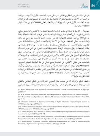 64
Issue 7 / 26 ‫العدد‬
Autumn 2018  ‫خريف‬
‫سوليفان‬ ‫وكتب‬ ،(((
»‫األميركية‬ ‫الجامعات‬ ‫«موت‬ ‫تشومسكي‬ ‫فأعلن‬ ‫المفكرين؛‬ ‫من‬ ‫كثير‬ ‫كتابات‬ ‫في‬ ‫بقوة‬
‫إعالن‬ ‫في‬ ‫كما‬ ،‫ضده‬ ‫أنفسهم‬ ‫الجامعات‬ ‫أهل‬ ‫ك‬ّ‫ر‬‫تح‬ ‫كذلك‬ ،(((
‫العالي‬ ‫للتعليم‬ ‫االجتماعية‬ ‫المسؤولية‬ ‫عن‬
‫تالوار‬ ‫إعالن‬ ‫في‬ ‫أو‬ ،(((
)1999( ‫العالي‬ ‫للتعليم‬ ‫المدنية‬ ‫المسؤولية‬ ‫حول‬ ‫األميركية‬ ‫الجامعات‬ ‫رؤساء‬
.‫وغيرهما‬ ،((1(
)2005(
‫ونتج‬ ،‫والنابوليوني‬ ‫األكاديمي‬ ‫النموذجين‬ ‫شملت‬ ،‫الجامعية‬ ‫نظمها‬ ‫في‬ ‫عميقة‬ ‫تحوالت‬ ‫أوروبا‬ ‫شهدت‬
ً‫ء‬‫ابتدا‬ ‫الدولية‬ ‫التصنيفات‬ ‫طرحتها‬ ‫التي‬ ‫التحديات‬ ‫ثم‬ ،‫بولونيا‬ ‫مسار‬ ‫أحدثها‬ ‫التي‬ ‫التطورات‬ ‫من‬ ‫ذلك‬
‫تشريعات‬ ‫وضع‬ ‫على‬ ‫األوروبية‬ ‫الدول‬ ‫من‬ ‫عدد‬ ‫عمل‬ ‫فقد‬ ‫شانغهاي؛‬ ‫تصنيف‬ ‫ظهور‬ ‫مع‬ 2003 ‫عام‬ ‫من‬
‫ – من‬Stakeholders ‫ين‬ّ‫ي‬‫المعن‬ ‫وأقحمت‬ ،‫االستقاللية‬ ‫من‬ ‫ا‬ً‫د‬‫مزي‬ ‫الجامعات‬ ‫تعطي‬ ‫جديدة‬ ‫وأنظمة‬
‫في‬ ‫متنوعة‬ ‫شراكات‬ ‫في‬ – ‫متنوعة‬ ‫مجتمعية‬ ‫ومنظمات‬ ،‫إنتاج‬ ‫ومؤسسات‬ ،‫أكاديمية‬ ‫وهيئات‬ ، ٍ‫طالب‬
‫المساءلة‬ ‫تعزيز‬ ‫أجل‬ ‫من‬ ‫الجودة‬ ‫لضمان‬ )‫(واألوروبية‬ ‫الوطنية‬ ‫هيئاتها‬ ‫رت‬َّ‫و‬‫وط‬ ،‫الجامعات‬ ‫حكامة‬
‫جرى‬ ،‫الموارد‬ ‫في‬ ‫حتى‬ .‫الحكومي‬ ‫اإلداري‬ ‫التدقيق‬ ‫من‬ ً‫بدل‬ ،‫الزمالء‬ ‫مراجعة‬ ‫بطريق‬ ‫النوعية‬ ‫وتوفير‬
،((1(
‫السيرورة‬ ‫أو‬ ‫َالت‬‫خ‬‫د‬ُ‫م‬‫ال‬ ‫أساس‬ ‫على‬ ‫التمويل‬ ‫من‬ ً‫بدل‬ ،‫األداء‬ ‫أساس‬ ‫على‬ ‫التمويل‬ ‫لصالح‬ ‫ل‬ُّ‫و‬‫تح‬
‫بين‬ ‫التقارب‬ ‫بعض‬ ‫حصول‬ ‫إلى‬ ‫التغيرات‬ ‫هذه‬ ‫أفضت‬ .((1(
‫الحكامة‬ ‫في‬ ‫جديدة‬ ‫بدائل‬ ‫عن‬ ‫والتفتيش‬
‫التسييري‬ ‫النموذج‬ ‫الحكامة‬ ‫لغة‬ ‫في‬ ‫ى‬َّ‫م‬‫س‬ُ‫ي‬ ‫أصبح‬ ‫ما‬ ‫اتجاه‬ ‫في‬ ،‫األطلسي‬ ‫ي‬َ‫ت‬‫ضف‬ ‫على‬ ‫الجامعات‬
‫َّفون‬‫ظ‬َ‫و‬ُ‫ي‬ ‫ين‬ِّ‫ي‬‫قياد‬ ‫من‬ ‫والمدارس‬ ‫المعاهد‬ ‫تدار‬ ‫فيه‬ ‫ا؛‬ًّ‫ي‬‫عالم‬ ‫االنتشار‬ ‫في‬ ‫آخذ‬ ‫نموذج‬ ‫وهو‬ ،Managerial
‫قيادات‬ ‫من‬ ‫للمساءلة‬ ‫يخضعون‬ ‫الذين‬ ‫األكاديميين‬ ‫غير‬ ‫من‬ ‫مجموعات‬ ‫من‬ ‫أو‬ ،‫الجامعة‬ ‫خارج‬ ‫من‬
‫ويصبح‬ ،‫التسييرية‬ ‫ق‬َ‫ر‬ِ‫ف‬‫ال‬ ‫حجم‬ ‫وينمو‬ ،)Deputy, Vice ‫(مثل‬ ‫النواب‬ ‫وظائف‬ ‫تكثر‬ ‫وفيه‬ ،‫أكاديمية‬
.((1(
‫ا‬ًّ‫ي‬‫مركز‬ ‫القرارات‬ ‫اتخاذ‬
‫والقطاع‬ ‫الخاص‬ ‫القطاع‬ ‫مع‬ ‫الشراكات‬ :‫النموذج‬ ‫هذا‬ ‫سمات‬ ‫من‬ ‫أن‬ ‫يوكوياما‬ ‫كايكو‬ ‫ويلحظ‬
‫التنفيذيين‬ ‫للمديرين‬ ‫القوية‬ ‫والقيادة‬ ،‫الكليات‬ ‫والمركزية‬ ،‫المالية‬ ‫األسواق‬ ‫في‬ ‫واالستثمار‬ ،‫الصناعي‬
(7) Noam Chomsky, «The Death of American Universities,» Jacobin, 3/3/2014, accessed on 19/9/2018, at: https://goo.
gl/BYOcVF
(8) M.W. Sullivan, «Institutional Identity and Social Responsibility in Higher Education,» in: Thomas Ehrlich (ed.),
Civic Responsibility and Higher Education (Phoenix, AZ: American Council of Education and the Oryx Press, 2000),
pp. 19–37.
(9) «Presidents’ Declaration on the Civic Responsibility of Higher Education,» Campus Compact, accessed on
19/9/2018, at: https://goo.gl/DBKZmG
(10) «Talloires Declaration On the Civic Roles and Social Responsibilities of Higher Education,» The Talloires Network,
17/9/2005, accessed on 18/9/2018, at: https://goo.gl/4BftA9
(11) Antonio Magalhães et al., «Creating a Common Grammar for European Higher Education Governance,» Higher
Education, vol. 65, no. 1 (2013), pp. 95–112.
(12) Robin Middlehurst, «Changing Internal Governance: Are Leadership Roles and Management Structures in United
Kingdom Universities fit for the Future?» Higher Education Quarterly, vol. 67, no. 3 (2013), pp. 275–294.
(13) Michael Shattock, «University Governance, Leadership and Management in a Decade of Diversification and
Uncertainty,» Higher Education Quarterly, vol. 67, no. 3 (2013), pp. 217–233.
 