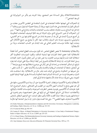 65 ‫تاساردلا‬
‫تاعماجلا‬ ‫ريغتلا تايدحتو ةيبرعلا‬ ‫عامتجالا‬
‫في‬ ‫النيوليبرالية‬ ‫من‬ ‫بتأثير‬ ‫يتم‬ ‫التوجه‬ ‫وهذا‬ .‫المجتمع‬ ‫نحو‬ ‫المساءلة‬ ‫ونقل‬ ،Chief Executives
.((1(
‫الجامعي‬ ‫الوسط‬
‫من‬ ‫جعلت‬ ‫األخيرين‬ ‫العقدين‬ ‫في‬ ‫المتقدمة‬ ‫الدول‬ ‫في‬ ‫الجامعات‬ ‫حكامة‬ ‫شهدتها‬ ‫التي‬ ‫التحوالت‬ ‫إن‬
،((1(
‫وزمالؤه‬ ‫ديم‬ ‫يقول‬ ‫كما‬ »‫ا‬ً‫ن‬‫«هجي‬ ‫ا‬ً‫ع‬‫وض‬ ‫أو‬ ،‫ا‬ً‫ج‬‫مزي‬ ‫تشهد‬ ‫الدول‬ ‫هذه‬ ‫في‬ ‫الجامعات‬ ‫إن‬ ‫القول‬ ‫الممكن‬
‫ومن‬ .((1(
‫داخلها‬ ‫في‬ ‫وتتنازع‬ ،‫والبلدان‬ ‫الجامعات‬ ‫بحسب‬ ‫تختلف‬ ،‫متفاوتة‬ ‫بنسب‬ ‫النماذج‬ ‫فيه‬ ‫تتداخل‬
‫الحكومية؛‬ ‫الجامعات‬ ‫لتوصيف‬ ‫ا‬ً‫ي‬‫كاف‬ ‫يعد‬ ‫لم‬ »‫الدولة‬ ‫مركزه‬ ‫الذي‬ ‫«النموذج‬ ‫تعبير‬ ‫أن‬ ‫التحوالت‬ ‫أبرز‬
،‫أكاديمي‬ ‫هو‬ ‫ما‬ ‫بين‬ ‫فيها‬ ‫القائم‬ ‫المزيج‬ ‫عن‬ ‫بلدان‬ ‫مجموعة‬ ‫أو‬ ‫بلد‬ ‫كل‬ ‫في‬ ‫البحث‬ ‫ا‬ًّ‫ي‬‫ضرور‬ ‫أصبح‬ ‫بل‬
‫التي‬ ‫األشكال‬ ‫جميع‬ ‫بين‬ ‫يجمع‬ ‫ما‬ ‫لكن‬ .‫منها‬ ‫والغالب‬ ،‫السوق‬ ‫نحو‬ ‫وموجه‬ ،‫وتسييري‬ ،‫ونابوليوني‬
‫من‬ ‫ا‬ً‫د‬‫مزي‬ ‫الجامعات‬ ‫اكتساب‬ ‫هو‬ ‫البلدان‬ ‫هذه‬ ‫في‬ ‫العالي‬ ‫التعليم‬ ‫مؤسسات‬ ‫حكامة‬ ‫إليها‬ ‫وصلت‬
.‫االستقاللية‬
‫ا‬ً‫د‬‫افتقا‬ ّ‫د‬‫أش‬ ‫الخاص‬ ‫القطاع‬ ‫مؤسسات‬ ‫تكون‬ ‫قد‬ .‫الخاص‬ ‫القطاع‬ ‫تخص‬ ‫ال‬ Autonomy ‫واالستقاللية‬
‫أكثر‬ ‫الحكومية‬ ‫المؤسسات‬ ‫وتكون‬ ،‫المالك‬ ‫لمشيئة‬ ‫فيها‬ ‫القرارات‬ ‫اتخاذ‬ ‫خضع‬ ‫كلما‬ ‫لالستقاللية‬
‫القيادات‬ ‫اختيار‬ ‫بأصول‬ ‫تتعلق‬ ‫أمور‬ ‫من‬ ‫عليه‬ ‫نص‬ ‫وما‬ ،‫القانون‬ ‫بموجب‬ ‫إدارتها‬ ‫ت‬ّ‫م‬‫ت‬ ‫كلما‬ ‫استقاللية‬
‫يقول‬ ‫كما‬ ،‫تايوان‬ ‫ففي‬ ‫ا؛‬ًّ‫ي‬‫سبب‬ ‫ًا‬‫ط‬‫ارتبا‬ ‫ا‬ ً‫أيض‬ ‫ليس‬ ‫بالتمويل‬ ‫االستقاللية‬ ‫ارتباط‬ ‫إن‬ .‫القرارات‬ ‫اتخاذ‬ ‫وسبل‬
.((1(
‫مواردها‬ ‫تنويع‬ ‫بعد‬ ‫استقالليتها‬ ‫موضوع‬ ‫في‬ ‫َر‬‫ك‬‫ذ‬ُ‫ي‬ ‫تغير‬ ‫أي‬ ‫إحداث‬ ‫من‬ ‫الجامعات‬ ‫تتمكن‬ ‫لم‬ ،‫شيانغ‬
– ‫تتلقى‬ ‫كانت‬ ‫أو‬ – ‫تتلقى‬ ‫واأللمانية‬ ‫والفرنسية‬ ‫والكندية‬ ‫البريطانية‬ ‫الجامعات‬ ‫أن‬ ‫نلحظ‬ ،‫المقابل‬ ‫في‬
‫هذه‬ ‫استعاضت‬ ‫وقد‬ .‫االستقاللية‬ ‫من‬ ٍ‫ل‬‫عا‬ ‫بقدر‬ ‫نفسه‬ ‫الوقت‬ ‫في‬ ‫وتتمتع‬ ،‫الحكومة‬ ‫من‬ ‫تمويلها‬ ‫جل‬
‫لتقييم‬ ‫الوطنية‬ ‫الهيئة‬ ‫بطريق‬ ‫بالمساءلة‬ ‫الحكومة‬ ‫تجاه‬ ‫المباشرة‬ ‫المساءلة‬ ‫عن‬ ،‫فرنسا‬ ‫ا‬ً‫وخصوص‬ ،‫الدول‬
.‫العام‬ ‫للرأي‬ ‫متاحة‬ ‫نتائجها‬ ‫ألن‬ ،‫عامة‬ ‫مساءلة‬ ،‫ًا‬‫ف‬‫تعري‬ ،‫وهي‬ .‫الجودة‬
‫مثل‬ ‫مثلها‬ ،‫األكاديميين‬ ‫تسم‬ ‫مة‬ِ‫س‬ ‫أو‬ ،‫حق‬ ‫األكاديمية‬ ‫الحرية‬ .‫مترابطتان‬ ‫األكاديمية‬ ‫والحرية‬ ‫االستقاللية‬
‫كما‬ ،‫الموضوع‬ ‫وجوهر‬ .‫الصحافي‬ ‫إلى‬ ‫الطبيب‬ ‫من‬ ،‫األخرى‬ ‫المهن‬ ‫أصحاب‬ ‫به‬ ‫يتمتع‬ ‫مهني‬ ‫حق‬ ‫أي‬
،‫والوقائع‬ ،‫القائمة‬ ‫والمؤسسات‬ ،‫الموجودة‬ ‫النظريات‬ ‫بفحص‬ ‫يقومون‬ ‫األكاديميين‬ ‫أن‬ ،‫غوتمان‬ ‫تقول‬
‫في‬ ‫يذهبون‬ ‫وهم‬ ،»‫اختصاصهم‬ ‫حقل‬ ‫في‬ ‫يها‬ِّ‫ن‬‫تب‬ ‫تم‬ ‫التي‬ ‫الحقيقة‬ ‫«شرائع‬ ‫إلى‬ ‫ا‬ً‫د‬‫استنا‬ ،‫واالعتقادات‬
‫بالمعايير‬ ‫المطلق‬ ‫التزامهم‬ ‫«مع‬ ،‫البحث‬ ‫منطق‬ ‫وأدى‬ ‫األدلة‬ ‫أفضت‬ ‫حيثما‬ ‫مستقلة‬ ‫بصورة‬ ‫استنتاجاتهم‬
‫سة‬َّ‫ر‬‫مك‬ ‫أنها‬ ‫الجامعة‬ ‫ز‬ّ‫ي‬‫يم‬ ‫ما‬ ‫إن‬ :‫داونز‬ ‫يقول‬ ‫الصدد‬ ‫هذا‬ ‫وفي‬ .((1(
»‫للتقصي‬ ‫عليها‬ ‫المتعارف‬ ‫األكاديمية‬
(14) Keiko Yokoyama, «Entrepreneurialism in Japanese and UK Universities: Governance, Management, Leadership,
and Funding,» Higher Education, vol. 52, no. 3 (2006), pp. 523–555.
(15) O’connor & White, pp. 903–919
(16) Luanna H. Meyer, «Collegial Participation in University Governance: A Case Study of Institutional Change,»
Studies in Higher Education, vol. 32, no. 2 (2007), pp. 225–235.
(17) Li–Chuan Chiang, «The Relationship between University Autonomy and Funding in England and Taiwan,» Higher
Education, vol. 48, no. 2 (2004), pp. 208–209.
(18) Amy Gutmann, Democratic Education (Princeton, NJ: Princeton University Press, 1987), p. 175.
 