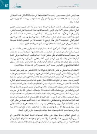 67 ‫تاساردلا‬
‫تاعماجلا‬ ‫ريغتلا تايدحتو ةيبرعلا‬ ‫عامتجالا‬
‫إلى‬ ‫العودة‬ ‫ت‬ّ‫م‬‫ت‬ ‫لكن‬ ،2012 ‫صيف‬ ‫في‬ ً‫فعل‬ ‫االنتخابات‬ ‫وأجريت‬ ،‫مرسي‬ ‫محمد‬ ‫السابق‬ ‫الرئيس‬ ‫عهد‬
‫وهي‬ ،‫الجمهورية‬ ‫رئاسة‬ ‫السيسي‬ ‫عبد الفتاح‬ ‫ّي‬‫ل‬‫تو‬ ‫من‬ ‫ا‬ً‫م‬‫يو‬ ‫عشرين‬ ‫بعد‬ ،2014 ‫عام‬ ‫السابقة‬ ‫الترتيبات‬
.‫ا‬ًّ‫ي‬‫حال‬ ‫السارية‬
‫التعليم‬ ‫مجلس‬ ‫تنسيب‬ ‫على‬ ً‫ء‬‫بنا‬ ‫سامية‬ ‫لكية‬َ‫م‬ ‫«بإرادة‬ ‫الحكومية‬ ‫الجامعة‬ ‫رئيس‬ ‫ن‬َّ‫ي‬‫ع‬ُ‫ي‬ ،‫األردن‬ ‫وفي‬
.‫الرئيس‬ ‫تنسيب‬ ‫على‬ ً‫ء‬‫بنا‬ ،‫العميد‬ ‫بأعمال‬ ‫والقائم‬ ‫والعمداء‬ ‫الرئيس‬ ‫نواب‬ ‫األمناء‬ ‫مجلس‬ ‫ن‬ِّ‫ي‬‫ع‬ُ‫ي‬‫و‬ .»‫العالي‬
‫هو‬ ‫الملك‬ ‫أن‬ ‫ا‬ً‫م‬‫عل‬ ،)‫العميد‬ ‫تنسيب‬ ‫على‬ ً‫ء‬‫(بنا‬ ‫القسم‬ ‫ورئيس‬ ‫العميد‬ ‫مساعد‬ ‫ن‬ِّ‫ي‬‫يع‬ ‫الذي‬ ‫هو‬ ‫والرئيس‬
‫َي‬‫ن‬‫قانو‬ ‫في‬ ‫ترد‬ ‫ال‬ ،‫مصر‬ ‫في‬ ‫الحال‬ ‫هي‬ ‫وكما‬ .‫األمناء‬ ‫ومجالس‬ ‫العالي‬ ‫التعليم‬ ‫مجلس‬ ‫أعضاء‬ ‫ن‬ِّ‫ي‬‫يع‬ ‫الذي‬
‫هذا‬ ‫نجد‬ .‫القيادية‬ ‫المناصب‬ ‫من‬ ‫ألي‬ »‫«انتخاب‬ ‫أو‬ »‫«ترشيح‬ ‫عبارة‬ ‫ين‬َّ‫ي‬‫األردن‬ ‫والجامعات‬ ‫العالي‬ ‫التعليم‬
.‫متنوعة‬ ‫تالوين‬ ‫مع‬ ،‫العربية‬ ‫الدول‬ ‫سائر‬ ‫في‬ ‫الجامعية‬ ‫القيادات‬ ‫تعيين‬ ‫في‬ ‫الفوقي‬ ‫النموذج‬
‫تتضمن‬ ‫ملفات‬ ‫تحضير‬ ‫بطريق‬ ‫يتنافسون‬ ‫القيادية‬ ‫للمناصب‬ ‫حين‬َّ‫المرش‬ ‫أن‬ ‫لجهة‬ ‫المغرب‬ ‫يختلف‬
‫وانتخابات‬ ‫ترشيحات‬ ‫حصول‬ ‫لجهة‬ ‫لبنان‬ ‫ويختلف‬ .‫الجامعة‬ ‫في‬ ‫لتحقيقه‬ ‫يسعى‬ ‫لما‬ ‫ح‬َّ‫المرش‬ ‫تصور‬
‫الئحة‬ ‫في‬ ‫أسماؤهم‬ ‫الواردة‬ ‫حين‬َّ‫المرش‬ ‫أحد‬ ‫الوزراء‬ ‫مجلس‬ ‫ينتقي‬ ‫ثم‬ ،‫والكلية‬ ‫الجامعة‬ ‫مستوى‬ ‫على‬
‫لبنان‬ ‫في‬ ‫يجري‬ ‫شيء‬ ‫كل‬ ‫لكن‬ .)‫العالي‬ ‫التعليم‬ ‫(وزير‬ ‫الوصاية‬ ‫وزير‬ ‫إليه‬ ‫ينقلها‬ ‫التي‬ ‫الترشيحات‬
‫مستوى‬ ‫على‬ ‫تخذ‬ُ‫ي‬‫س‬ ‫الذي‬ ‫القرار‬ ‫وأن‬ ،‫شكليان‬ ‫أمران‬ ‫الملفات‬ ‫وتحضير‬ ‫الترشيحات‬ ‫وكأن‬ ‫والمغرب‬
.‫يفوز‬ ‫أن‬ ‫ًا‬‫ق‬‫مسب‬ ‫له‬ ‫ا‬ً‫ر‬‫مقر‬ ‫كان‬ ‫من‬ ‫إال‬ ‫بالمنصب‬ ‫يفوز‬ ‫ال‬ ‫بحيث‬ ‫الكواليس؛‬ ‫في‬ ‫ع‬َ‫ن‬‫ص‬ُ‫ي‬ ‫العليا‬ ‫السلطة‬
‫الجامعة‬ ‫رئيس‬ ‫تعيين‬ ‫على‬ ‫نص‬ ‫قد‬ 2008 ‫لعام‬ 19 ‫رقم‬ ‫القانون‬ ‫كان‬ .‫تونس‬ ‫هو‬ ‫الحقيقي‬ ‫الوحيد‬ ‫االستثناء‬
‫جانب‬‫من‬ ‫بانتخابهم‬ ‫العمداء‬ ‫اختيار‬ ‫يتم‬ ‫حين‬ ‫في‬ ،‫الجامعة‬ ‫ومجلس‬ ،‫الرئيس‬ ‫ي‬َ‫ب‬‫نائ‬ ‫وكذلك‬ ،‫رئاسي‬ ‫بأمر‬
‫ثورة‬ ‫بعد‬ .‫تعيينهم‬ ‫فيتم‬ ،‫انتخابهم‬ ‫ّر‬‫ذ‬‫تع‬ ‫إذا‬ ‫إال‬ ،‫للتعليم‬ ‫المتفرغين‬ ‫نين‬َّ‫ي‬‫المع‬ ‫أي‬ ،»‫ين‬ِّ‫ر‬‫القا‬ ‫«المدرسين‬
،‫العالي‬ ‫التعليم‬ ‫ومؤسسات‬ ‫الجامعات‬ ‫بتنظيم‬ ‫يتعلق‬ )2011( ‫نفسه‬ ‫العام‬ ‫في‬ ‫مرسوم‬ ‫صدر‬ ،‫الياسمين‬
‫والعميد‬،‫الجامعة‬‫مجلس‬‫أعضاء‬‫ينتخبه‬‫الجامعة‬‫رئيس‬:‫المستويات‬‫مختلف‬‫على‬‫االنتخاب‬‫قاعدة‬‫م‬َّ‫م‬‫ع‬
‫هذا‬ ‫في‬ ‫تكررت‬ ‫بل‬ .‫القسم‬ ُ‫مجلس‬ ‫أو‬ ‫القسم‬ ‫في‬ ‫زمالؤه‬ ‫ينتخبه‬ ‫القسم‬ ‫ورئيس‬ ،‫العلمي‬ ‫المجلس‬ ‫ينتخبه‬
‫ورد‬ ‫حين‬ ‫في‬ ،‫مرة‬ 41 »‫«مجلس‬ ‫وكلمة‬ ،‫مرة‬ 28 »‫َب‬‫خ‬‫«منت‬ ‫كلمة‬ ‫صفحات‬ ‫أربع‬ ‫من‬ ‫ن‬َّ‫و‬‫المك‬ ‫المرسوم‬
،‫االنتخابات‬ ‫بعد‬ ‫بالتعيينات‬ ‫المتعلقة‬ ‫األعمال‬ ‫(الستكمال‬ ‫مرة‬ 12 ‫العالي‬ ‫بالتعليم‬ ‫َّف‬‫ل‬‫المك‬ ‫الوزير‬ ‫تعبير‬
،‫الحكومية‬ ‫التونسية‬ ‫الجامعة‬ ‫في‬ ‫باالنتخاب‬ ‫القيادات‬ ‫اختيار‬ ‫من‬ ‫الرغم‬ ‫على‬ ،‫ولكن‬ .)‫المجالس‬ ‫وبعمل‬
‫القول‬ ‫يمكن‬ ‫بل‬ .‫ضعيفة‬ ‫القسم‬ ‫رئاسة‬ ‫أن‬ ‫كما‬ ،)‫المالية‬ ‫وزارة‬ ‫(في‬ ‫الجامعة‬ ‫خارج‬ ‫المالية‬ ‫القرارات‬ ‫خذ‬َّ‫ت‬ُ‫ت‬
‫(التي‬ ‫للكليات‬ ٌ‫ع‬‫جم‬ ‫هي‬ ‫الجامعات‬ ‫أن‬ ‫بسبب‬ ‫تونس؛‬ ‫في‬ ‫الجامعة‬ ‫رئيس‬ ‫من‬ ‫ًا‬‫ذ‬‫نفو‬ ّ‫د‬‫أش‬ ‫الكلية‬ ‫عميد‬ ‫إن‬
‫التونسية‬ ‫الجامعة‬ ‫د‬ِ‫ق‬‫ف‬ُ‫ي‬ ‫ما‬ ‫وهذا‬ ،‫الجامعات‬ ‫من‬ ‫منبثقة‬ ‫الكليات‬ ‫كون‬ ‫من‬ ‫أكثر‬ ،)‫مؤسسات‬ ‫ا‬ ً‫أيض‬ ‫ى‬َّ‫م‬‫تس‬
.‫العاملة‬ ‫القوى‬ ‫بتكوين‬ ‫مهتمة‬ ،‫عليا‬ ‫لمعاهد‬ ‫ا‬ً‫ع‬‫جم‬ ‫ويجعلها‬ ،‫شاملة‬ ‫جامعة‬ ‫صفتها‬ ‫من‬ ‫ا‬ً‫ء‬‫جز‬
‫أم‬ ،‫األكاديمي‬ :‫الحكومية‬ ‫العربية‬ ‫الجامعات‬ ‫حكامة‬ ‫على‬ ‫ينطبق‬ ‫ًا‬‫ق‬‫ساب‬ ‫المذكورة‬ ‫النماذج‬ ‫أي‬
‫لو‬ ،‫النابوليوني‬ ‫النموذج‬ ‫تحت‬ ‫وضعها‬ ‫يمكن‬ ‫كان‬ ‫السوق؟‬ ‫نحو‬ ‫ه‬َّ‫ج‬‫المو‬ ‫أم‬ ،‫النابوليوني‬ ‫أم‬ ،‫التسييري‬
،‫والفاعلية‬ ،‫(االستحقاق‬ ‫للكلمة‬ ‫الفيبري‬ ‫بالمعنى‬ ‫بيروقراطية‬ ‫بطريقة‬ ،‫لها‬ ‫رة‬ِّ‫ي‬‫المس‬ ‫هي‬ »‫«الدولة‬ ‫كانت‬
 