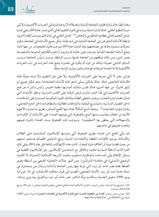69 ‫تاساردلا‬
‫تاعماجلا‬ ‫ريغتلا تايدحتو ةيبرعلا‬ ‫عامتجالا‬
‫إلى‬‫وال‬،‫األكاديمية‬‫الحريات‬‫إلى‬‫إشارة‬‫فيه‬‫ترد‬‫ال‬‫وتعديالته‬‫اللبنانية‬‫الجامعة‬‫فقانون‬‫لبنان؛‬‫حال‬‫ا‬ ً‫أيض‬‫وهذه‬
‫إشارة‬‫وهي‬،2014‫عام‬‫صدر‬‫الذي‬‫العالي‬‫التعليم‬‫قانون‬‫في‬‫وردت‬‫حديثة‬‫إشارة‬‫هناك‬.‫النقابي‬‫التنظيم‬‫حرية‬
‫أخرى؛‬‫أنظمة‬‫بموجب‬‫قائم‬‫لبنان‬‫في‬‫النقابي‬‫العمل‬.((2(
‫والخاص‬‫الحكومي‬‫بقطاعيه‬‫العالي‬‫التعليم‬‫تشمل‬
‫وتقود‬ ،‫الجامعة‬ ‫في‬ ‫األساتذة‬ ‫جميع‬ ‫ِّل‬‫ث‬‫تم‬ ،‫نقابة‬ ‫شبه‬ ‫هي‬ ‫اللبنانية‬ ‫الجامعة‬ ‫في‬ ‫المتفرغين‬ ‫األساتذة‬ ‫فرابطة‬
،‫ثانية‬‫جهة‬‫من‬.‫الجمعيات‬‫قانون‬‫بموجب‬ 1975‫عام‬‫أنشئت‬‫وقد‬،‫مصالحهم‬‫عن‬‫ا‬ً‫ع‬‫دفا‬،‫مستمرة‬‫تحركات‬
‫والمتصارعة‬ ‫المتنوعة‬ ‫وأفكارهم‬ ‫آراءهم‬ ‫ينشرون‬ ‫إذ‬ ‫عالية؛‬ ‫تعبير‬ ‫بحريات‬ ‫اللبنانية‬ ‫الجامعة‬ ‫أساتذة‬ ‫يتمتع‬
‫وبسبب‬ ،‫الجامعة‬ ‫س‬ُّ‫ي‬‫تس‬ ‫وبسبب‬ ،‫الرابطة‬ ‫بسبب‬ ،‫نفسها‬ ‫الجامعة‬ ‫من‬ ‫مواقفهم‬ ‫ذلك‬ ‫ومن‬ ،‫شتى‬ ‫بصور‬
‫الحريات‬ ‫باب‬ ‫في‬ ‫الحريات‬ ‫هذه‬ ‫وضع‬ ‫مقدورنا‬ ‫في‬ ‫يكون‬ ‫أن‬ ‫دون‬ ‫من‬ ‫وذلك‬ ،‫ا‬ً‫م‬‫عمو‬ ‫اللبناني‬ ‫السياق‬
.‫ًا‬‫ق‬‫ساب‬ ‫الواردة‬ ‫ووايت‬ ‫وداونز‬ ‫غوتمان‬ ‫تعريفات‬ ‫اعتمدنا‬ ‫ما‬ ‫إذا‬ ‫األكاديمية‬
‫نقابة‬ ‫ا‬ًّ‫ي‬‫عمل‬ ‫توجد‬ ‫وال‬ ،‫التنظيم‬ ‫حق‬ ‫على‬ ‫وال‬ ،‫األكاديمية‬ ‫الحريات‬ ‫على‬ ‫بدورها‬ ‫تأتي‬ ‫ال‬ ‫مصر‬ ‫قوانين‬
‫لم‬ ‫تعبوي‬ ‫شكل‬ ‫وهو‬ ،»‫الجامعات‬ ‫ألساتذة‬ ‫نقابة‬ ‫«نحو‬ ‫ى‬َّ‫م‬‫يس‬ ‫تشكيل‬ ‫هناك‬ .‫هناك‬ ‫الجامعيين‬ ‫لألساتذة‬
‫قمع‬ ‫عن‬ ،»‫واتش‬ ‫رايتس‬ ‫«هيومن‬ ‫منظمة‬ ‫أصدرتها‬ ،‫متتالية‬ ‫تقارير‬ ‫هناك‬ ،‫أخرى‬ ‫جهة‬ ‫من‬ .‫ا‬ًّ‫ي‬‫قانون‬ ‫شهر‬ُ‫ي‬
‫التي‬ ‫األبحاث‬ ‫وحظر‬ ،‫الدراسية‬ ‫الكتب‬ ‫على‬ ‫الرقابة‬ ‫فرض‬ ‫تناولت‬ ،‫البلد‬ ‫هذا‬ ‫في‬ ‫األكاديمية‬ ‫الحريات‬
‫المناقشات‬ ‫على‬ ‫المستمرة‬ ‫الحكومية‬ ‫القيود‬ ‫وكذلك‬ ،‫الطلبة‬ ‫ناشطي‬ ‫وترهيب‬ ،‫للجدل‬ ‫مثيرة‬ ‫قضايا‬ ‫تتناول‬
،‫الجامعي‬‫الحرم‬‫داخل‬‫والمظاهرات‬،‫الطالبية‬‫والنشاطات‬،‫البحثية‬‫والمشاريع‬،‫الدراسية‬‫الفصول‬‫داخل‬
‫األجهزة‬ ‫تمارسه‬ ‫ما‬ ‫بطريق‬ ،‫المباشر‬ ‫القمع‬ ‫منها‬ ‫عدة؛‬ ً‫أشكال‬ ‫المنع‬ ‫ويتخذ‬ .((2(
‫الجامعات‬ ‫شؤون‬ ‫وإدارة‬
‫اإلغراءات‬ ‫أو‬ ،‫األساتذة‬ ‫على‬ ‫العمداء‬ ‫يفرضها‬ ‫التي‬ ‫والضغوط‬ ‫المنع‬ ‫ومنها‬ ،‫وتعذيب‬ ‫اعتقال‬ ‫من‬ ‫األمنية‬
‫تعيينهم‬ ‫فاتورة‬ ‫العمداء‬ ‫يسدد‬ ‫الضغوط‬ ‫هذه‬ ‫وبموجب‬ .»‫«المطيعون‬ ‫بها‬ ‫يحظى‬ ‫التي‬ ‫والتسهيالت‬
.‫مناصبهم‬ ‫في‬ ‫تعيينهم‬ ‫وتجديد‬
‫الطالب‬ ‫على‬ ‫المتشددون‬ ‫اإلسالميون‬ ‫يمارسها‬ ‫التي‬ ‫الضغوط‬ ‫بطريق‬ »‫تحت‬ ‫«من‬ ‫القمع‬ ‫يأتي‬ ‫كما‬
‫لمنعهم‬ ،‫ضدهم‬ ‫القضائية‬ ‫الدعاوى‬ ‫ورفع‬ ،‫البدنية‬ ‫واالعتداءات‬ ‫اللفظية‬ ‫اإلهانات‬ ‫بتوجيه‬ ،‫واألساتذة‬
‫تلك‬ ‫وفي‬ ،2011 ‫عام‬ ‫قبل‬ ‫شائعة‬ ‫االنتهاكات‬ ‫هذه‬ ‫كانت‬ .‫للجدل‬ ‫مثيرة‬ ‫أخالقية‬ ‫أو‬ ‫دينية‬ ‫قضايا‬ ‫بحث‬ ‫من‬
‫في‬ ‫القضية‬ ‫اإلسالميون‬ ‫يثير‬ .‫اإلسالميين‬ ‫المتشددين‬ ‫مع‬ ‫وتتكافل‬ ‫تتعاون‬ ‫السياسية‬ ‫السلطة‬ ‫كانت‬ ‫الفترة‬
‫القانون‬ ‫ال‬ ،)‫(الحسبة‬ ‫اإلسالمية‬ ‫الشريعة‬ ‫وتعتمد‬ ‫تستجيب‬ ‫والحكومة‬ ،‫المساجد‬ ‫وفي‬ ‫اإلعالم‬ ‫وسائل‬
‫وقوى‬ ‫السلطة‬ ‫بين‬ ‫القمعي‬ »‫«التعاون‬ ‫حاالت‬ ‫أشهر‬ ‫ومن‬ .»‫ين‬ِّ‫«المرتد‬ ‫مقاضاة‬ ‫في‬ ،)‫(المدني‬ ‫الوضعي‬
‫في‬ ‫ومحامون‬ ‫دين‬ ‫ورجال‬ ‫وأساتذة‬ ‫الجامعة‬ ‫رئيس‬ ‫فيها‬ ‫تورط‬ ‫التي‬ ،‫زيد‬ ‫أبو‬ ‫حامد‬ ‫نصر‬ ‫قصة‬ ‫الضغط‬
/‫حزيران‬ 14 ‫في‬ ،‫االستئناف‬ ‫محكمة‬ ‫قبول‬ ‫إلى‬ ‫أفضت‬ ،‫الجامعي‬ ‫األستاذ‬ ،‫زيد‬ ‫أبو‬ ‫ضد‬ ‫عارمة‬ ‫حملة‬
.‫زوجته‬ ‫وبين‬ ‫بينه‬ ‫وبالتفريق‬ ،‫زيد‬ ‫أبو‬ ‫حامد‬ ‫نصر‬ ‫الدكتور‬ ‫ة‬َّ‫د‬ِ‫ر‬‫ب‬ ‫وحكمت‬ ،‫الحسبة‬ ‫دعوى‬ ،1995 ‫يونيو‬
‫ـخ‬‫ـ‬‫ي‬‫ـار‬‫ـ‬‫ت‬‫ـ‬‫ـ‬‫ب‬ 285 ‫ـم‬‫ـ‬‫ـ‬‫ق‬‫ر‬ ،»‫ـاص‬‫ـ‬‫ـ‬‫خ‬‫ـ‬‫ـ‬‫ـ‬‫ل‬‫ا‬ ‫ـم‬‫ـ‬‫ي‬‫ـ‬‫ـ‬‫ل‬‫ـ‬‫ـ‬‫ع‬‫ـ‬‫ـ‬‫ت‬‫ـ‬‫ـ‬‫ل‬‫ا‬ ‫ـم‬‫ـ‬‫ي‬‫ـ‬‫ـ‬‫ظ‬‫ـ‬‫ـ‬‫ن‬‫ـ‬‫ـ‬‫ت‬‫و‬ ‫ـي‬‫ـ‬‫ل‬‫ـا‬‫ـ‬‫ع‬‫ـ‬‫ـ‬‫ل‬‫ا‬ ‫للتعليم‬ ‫ـة‬‫ـ‬‫م‬‫ـا‬‫ـ‬‫ع‬‫ـ‬‫ـ‬‫ل‬‫ا‬ ‫ـام‬‫ـ‬‫ـ‬‫ك‬‫ـ‬‫ـ‬‫ـ‬‫ح‬‫األ‬ ‫ـون‬‫ـ‬‫ـ‬‫ن‬‫ـا‬‫ـ‬‫ـ‬‫ق‬« ،‫ـواب‬‫ـ‬‫ـ‬‫ن‬‫ـ‬‫ـ‬‫ـ‬‫ل‬‫ا‬ ‫ـس‬‫ـ‬‫ل‬‫ـ‬‫ـ‬‫ج‬‫ـ‬‫ـ‬‫م‬ ،‫ـة‬‫ـ‬‫ي‬‫ـ‬‫ـ‬‫ن‬‫ـا‬‫ـ‬‫ن‬‫ـ‬‫ـ‬‫ب‬‫ـ‬‫ـ‬‫ل‬‫ـ‬‫ـ‬‫ل‬‫ا‬ ‫ـة‬‫ـ‬‫ـ‬‫ي‬‫ـور‬‫ـ‬‫ـ‬‫ه‬‫ـ‬‫ـ‬‫ـ‬‫م‬‫ـ‬‫ـ‬‫ـ‬‫ج‬‫ـ‬‫ـ‬‫ـ‬‫ل‬‫(2(( ا‬
.3 ‫المادة‬ ،2014/4/30
،)2005 ‫يونيو‬ /‫(حزيران‬ ‫المصرية‬ ‫الجامعات‬ ‫في‬ ‫األكاديمية‬ ‫الحرية‬ ‫قمع‬ :‫الحمراء‬ ‫الخطوط‬ ‫بين‬ ‫القراءة‬ ،‫ووتش‬ ‫رايتس‬ ‫(2(( هيومن‬
https://bit.ly/2QsCCtw :‫في‬ ،2018/9/5 ‫في‬ ‫شوهد‬
 