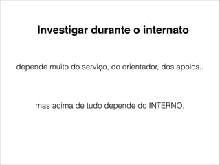 Investigar durante o internato 
depende muito do serviço, do orientador, dos apoios.. 
mas acima de tudo depende do INTERNO. 
 