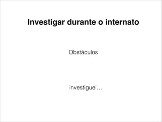 Investigar durante o internato 
Obstáculos 
investiguei… 
 