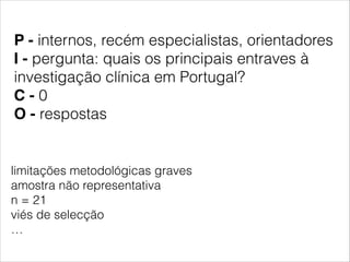 P - internos, recém especialistas, orientadores 
I - pergunta: quais os principais entraves à 
investigação clínica em Portugal? 
C - 0 
O - respostas 
limitações metodológicas graves 
amostra não representativa 
n = 21 
viés de selecção 
… 
 