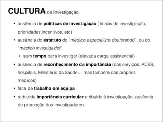 CULTURA de investigação 
! 
• ausência de políticas de investigação ( linhas de investigação, 
prioridades,incentivos, etc) 
• ausência do estatuto do “médico especialista doutorando”, ou do 
“médico investigador” 
‣ sem tempo para investigar (elevada carga assistencial) 
• ausência de reconhecimento da importância (dos serviços, ACES, 
hospitais, Ministério da Saúde… mas também dos próprios 
médicos) 
• falta de trabalho em equipa! 
• reduzida importância curricular atribuído à investigação, ausência 
de promoção dos investigadores. 
 