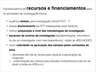 fracos/ausência de recursos e financiamentos para 
as atividades de investigação clínica 
• ausência bolsas para investigação clínica? FCT…? 
• bolsas doutoramento da FCT inadequadas para médicos 
• melhor preparação a nível das metodologias de investigação! 
• escassez de centros de investigação (epidemiologista, informático 
ou de um investigador com mais experiência) - todos as ARS (ACES?) 
• maior celeridade na aprovação dos estudos pelas comissões de 
ética 
‣ elementos têm de ter tempo para dedicar à apreciação de 
projectos 
‣ uniformização de critérios para estudos multicêntricos (não ter de 
pedir a todas as ARS p.e.) 
! 
! 
 