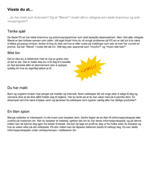 Visste du at...
...du har makt som forbruker? Og at "filteret" i hodet ditt er viktigere enn både brannmur og antivirusprogram?

Tenke sjæl
De fleste PC-er har både brannmur og antivirusprogrammer som skal beskytte datamaskinen. Men: Det aller viktigste
filteret er den kritiske sansen som sitter i ditt eget hode! Hvis du vil unngå problemer på PC-en er det lurt å la være
å klikke på popup-vinduer, lenker til ting du ikke vet hva er eller svare på meldinger som sier at man har vunnet en
premie. Da bør ”filteret” i hodet ditt slå inn. Still deg selv spørsmål som ”Hvorfor?” og ”Hvem står bak?”

Ikke lov
Det er ikke lov å reklamere med at noe er gratis uten
at det er det. Det er heller ikke lov å få deg til å bestille
en fast tjeneste eller et abonnement uten å opplyse
tydelig om hva du egentlig takker ja til.

Du har makt
Barn og ungdom bruker mye penger på mobiler og Internett. Noen selskaper blir så ivrige etter å selge til deg og
vennene dine at de ikke alltid holder seg til reglene. Har du tenkt på at du kan være med på å påvirke dem, for
eksempel ved å la være å kjøpe varer og tjenester fra selskaper som opptrer uærlig eller har dårlige produkter?

En liten spion
Mange nettsider er interessert i å vite hvem som besøker dem. Derfor lagrer de en liten fil (informasjonskapsel eller
cookie) på maskinen din. Når du besøker et nettsted, sjekker det om du har deres informasjonskapsel, og på denne
måten kan de kjenne deg igjen fra besøk til besøk. Da kan de lage en profil av deg ut fra hvilke sider du besøker og
hva du søker etter på det nettstedet. På den måten kan de tilpasse reklamen bedre til nettopp deg. Du kan slette
informasjonskapsler under verktøymenyen i nettleseren din.

 