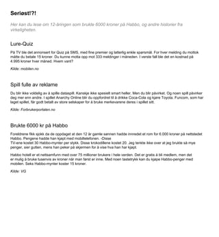 Seriøst!?!
Her kan du lese om 12-åringen som brukte 6000 kroner på Habbo, og andre historier fra
virkeligheten.

Lure-Quiz
På TV ble det annonsert for Quiz på SMS, med fine premier og latterlig enkle spørsmål. For hver melding du mottok
måtte du betale 15 kroner. Du kunne motta opp mot 333 meldinger i måneden. I verste fall ble det en kostnad på
4.995 kroner hver måned. Hvem vant?
Kilde: mobilen.no

Spill fulle av reklame
Du blir ikke voldelig av å spille dataspill. Kanskje ikke spesielt smart heller. Men du blir påvirket. Og noen spill påvirker
deg mer enn andre. I spillet Anarchy Online blir du oppfordret til å drikke Coca-Cola og kjøre Toyota. Funcom, som har
laget spillet, får godt betalt av store selskaper for å bruke merkevarene deres i spillet sitt.
Kilde: Forbrukerportalen.no

Brukte 6000 kr på Habbo
Foreldrene fikk sjokk da de oppdaget at den 12 år gamle sønnen hadde innredet et rom for 6.000 kroner på nettstedet
Habbo. Pengene hadde han kjøpt med mobiltelefonen. -Disse
TV-ene kostet 30 Habbo-mynter per stykk. Disse krokodillene kostet 20. Jeg tenkte ikke over at jeg brukte så mye
penger, sier gutten, mens han peker på skjermen for å vise hva han har kjøpt.
Habbo hotell er et nettsamfunn med over 75 millioner brukere i hele verden. Det er gratis å bli medlem, men det
er mulig å bruke tusenvis av kroner når man først er inne. Med noen tastetrykk kan du kjøpe Habbo-penger med
mobilen. Seks Habbo-mynter koster 15 kroner.
Kilde: VG

 