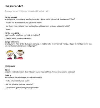 Hva mener du?
Diskuter og løs oppgaver om det å bli lurt på nett.
Har du opplevd
at det kommer opp reklame som forstyrrer deg i det du holder på med når du sitter ved PC-en?
- Hvorfor tror du reklame brukes på denne måten?
- Vet du om noen nettsider med spill laget av selskaper som ønsker å selge et produkt?
- Hvilke?
Har du noen gang
kjøpt noe eller betalt noe ved hjelp av mobilen?
- Fikk du det du trodde du skulle få?
Mange reklamerer
for at du kan betale for det du kjøper ved hjelp av mobilen eller over Internett. Tror du det gjør at man kjøper mer enn
om man hadde betalt direkte med penger?

Oppgaver
Gå inn
på de tre nettstedene som dere i klassen bruker mest på fritida. Finner dere reklame på disse?
Plukk ut
fem reklamer fra nettstedene og diskuter innholdet.
- Hvilke virkemidler har de brukt?
- Var det tydelig at dette var reklame?
- Ga reklamen god informasjon om produktet?

 