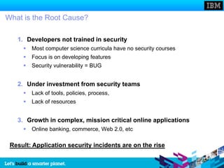 What is the Root Cause?

   1. Developers not trained in security
        Most computer science curricula have no security courses
        Focus is on developing features
        Security vulnerability = BUG


   2. Under investment from security teams
        Lack of tools, policies, process,
        Lack of resources


   3. Growth in complex, mission critical online applications
        Online banking, commerce, Web 2.0, etc

 Result: Application security incidents are on the rise
 